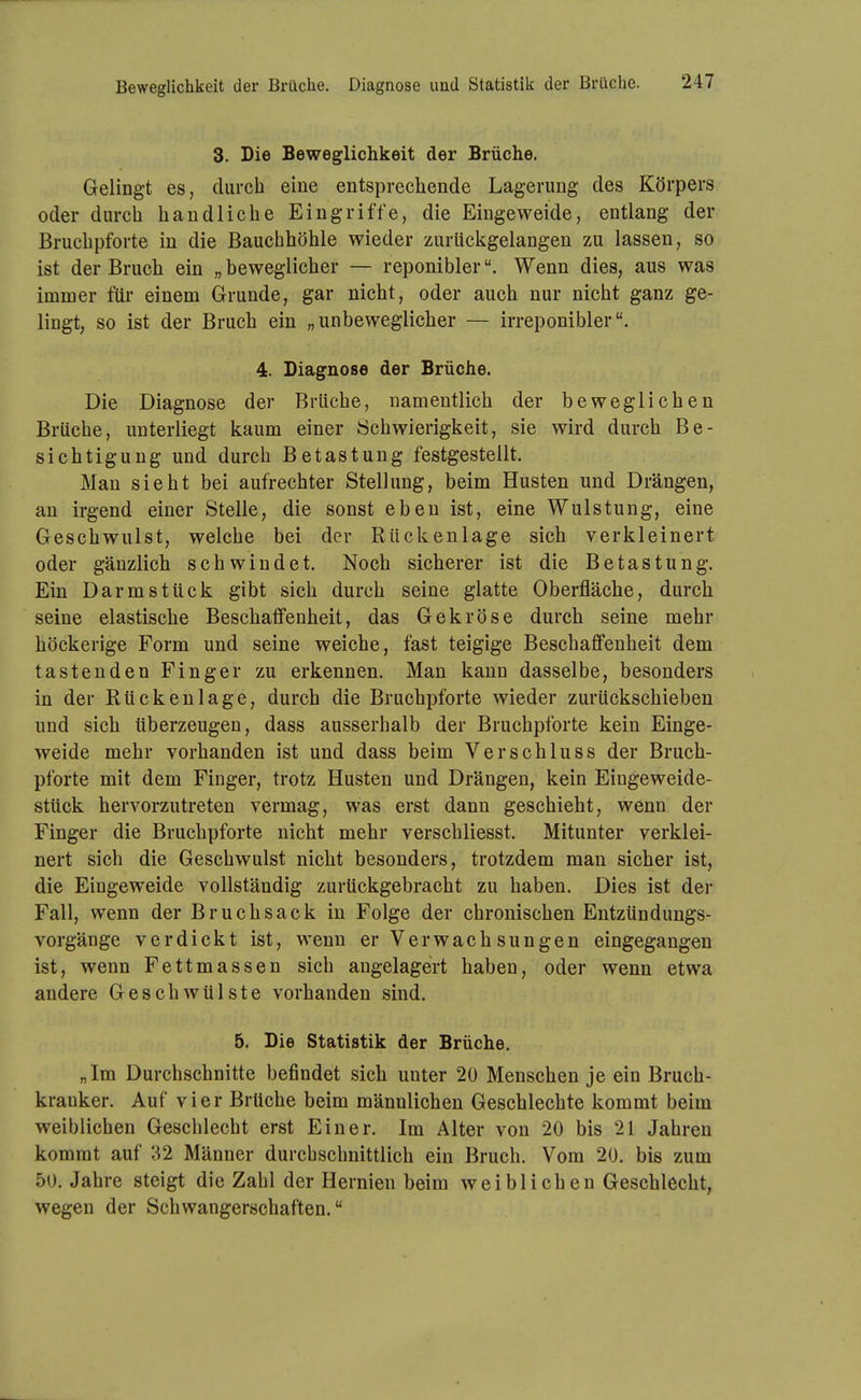 3. Die Beweglichkeit der Brüclie. Gelingt es, durch eine entsprechende Lagerung des Körpers oder durch handliche Eingriffe, die Eingeweide, entlang der Bruchpforte in die Bauchhöhle wieder zurücligelangen zu lassen, so ist der Bruch ein „ beweglicher — reponiblerWenn dies, aus was immer für einem Grunde, gar nicht, oder auch nur nicht ganz ge- lingt, so ist der Bruch ein „unbeweglicher — irreponibler. 4. Diagnose der Brüche. Die Diagnose der Brüche, namentlich der beweglichen Brüche, unterliegt kaum einer Schwierigkeit, sie wird durch Be- sichtigung und durch Betastung festgestellt. Man sieht bei aufrechter Stellung, beim Husten und Drängen, an irgend einer Stelle, die sonst eben ist, eine Wulstung, eine Geschwulst, welche bei der Rückenlage sich verkleinert oder gänzlich schwindet. Noch sicherer ist die Betastung. Ein Darmstück gibt sich durch seine glatte Oberfläche, durch seine elastische Beschaffenheit, das Gekröse durch seine mehr höckerige Form und seine weiche, fast teigige Beschaffenheit dem tastenden Finger zu erkennen. Man kann dasselbe, besonders in der Rückenlage, durch die Bruchpforte wieder zurückschieben und sich überzeugen, dass ausserhalb der Bruchpforte kein Einge- weide mehr vorhanden ist und dass beim Verschluss der Bruch- pforte mit dem Finger, trotz Husten und Drängen, kein Eingeweide- stück hervorzutreten vermag, was erst dann geschieht, wenn der Finger die Bruchpforte nicht mehr verschliesst. Mitunter verklei- nert sich die Geschwulst nicht besonders, trotzdem man sicher ist, die Eingeweide vollständig zurückgebracht zu haben. Dies ist der Fall, wenn der Bruchsack in Folge der chronischen Entzündungs- vorgänge verdickt ist, wenn er Verwachsungen eingegangen ist, wenn Fettmassen sich angelagert haben, oder wenn etwa andere Geschwülste vorhanden sind. 5. Die Statistik der Brüche. „Im Durchschnitte befindet sich unter 20 Menschen je ein Bruch- kranker. Auf vier Brüche beim männlichen Geschlechte kommt beim weiblichen Geschlecht erst Einer. Im Alter von 20 bis 21 Jahren kommt auf 32 Männer durchschnittlich ein Bruch. Vom 20. bis zum 50. Jahre steigt die Zahl der Hernien beim weiblichen Geschlecht, wegen der Schwangerschaften.