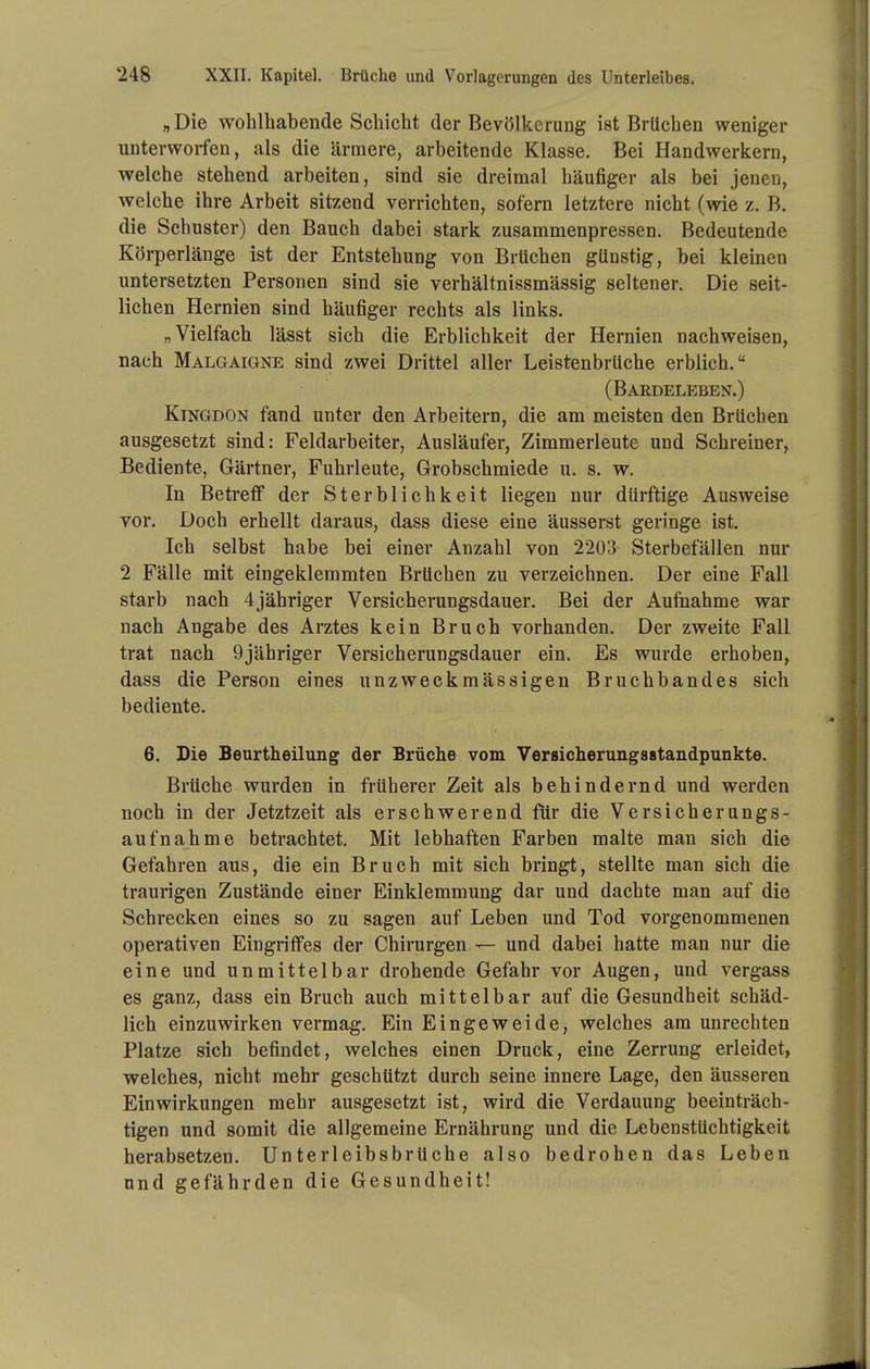 „Die wohlhabende Schicht der Bevölkerung ist Brüchen weniger unterworfen, als die ärmere, arbeitende Klasse. Bei Handwerkern, welche stehend arbeiten, sind sie dreimal häufiger als bei jeneu, welche ihre Arbeit sitzend verrichten, sofern letztere nicht (wie z. B. die Schuster) den Bauch dabei stark zusammenpressen. Bedeutende Körperlänge ist der Entstehung von Brüchen günstig, bei kleinen untersetzten Personen sind sie verhältnissmässig seltener. Die seit- lichen Hernien sind häufiger rechts als links. „Vielfach lässt sich die Erblichkeit der Hernien nachweisen, nach Malgaigne sind zwei Drittel aller Leistenbrüche erblich. (Bardeleben.) Kingdon fand unter den Arbeitern, die am meisten den Brüchen ausgesetzt sind: Feldarbeiter, Ausläufer, Zimmerleute und Schreiner, Bediente, Gärtner, Fuhrleute, Grobschmiede u. s. w. In Betreff der Sterblichkeit liegen nur dürftige Ausweise vor. Doch erhellt daraus, dass diese eine äusserst geringe ist. Ich selbst habe bei einer Anzahl von 2203 Sterbefällen nur 2 Fälle mit eingeklemmten Brüchen zu verzeichnen. Der eine Fall starb nach 4jähriger Versicherungsdauer. Bei der Aufnahme war nach Angabe des Arztes kein Bruch vorhanden. Der zweite Fall trat nach 9jähriger Versicherungsdauer ein. Es wurde erhoben, dass die Person eines unzweckmässigen Bruchbandes sich bediente. 6. Die Beurtheilung der Brüche vom Versicherungsstandpunkte. Brüche wurden in früherer Zeit als behindernd und werden noch in der Jetztzeit als erschwerend für die Versicherungs- aufnahme betrachtet. Mit lebhaften Farben malte man sich die Gefahren aus, die ein Bruch mit sich bringt, stellte man sich die traurigen Zustände einer Einklemmung dar und dachte man auf die Schrecken eines so zu sagen auf Leben und Tod vorgenommenen operativen Eingriffes der Chirurgen — und dabei hatte man nur die eine und unmittelbar drohende Gefahr vor Augen, und vergass es ganz, dass ein Bruch auch mittelbar auf die Gesundheit schäd- lich einzuwirken vermag. Ein Eingeweide, welches am unrechten Platze sich befindet, welches einen Druck, eine Zerrung erleidet, welches, nicht mehr geschützt durch seine innere Lage, den äusseren Einwirkungen mehr ausgesetzt ist, wird die Verdauung beeinträch- tigen und somit die allgemeine Ernährung und die Lebenstüchtigkeit herabsetzen. UnterleibsbrUche also bedrohen das Leben und gefährden die Gesundheit!