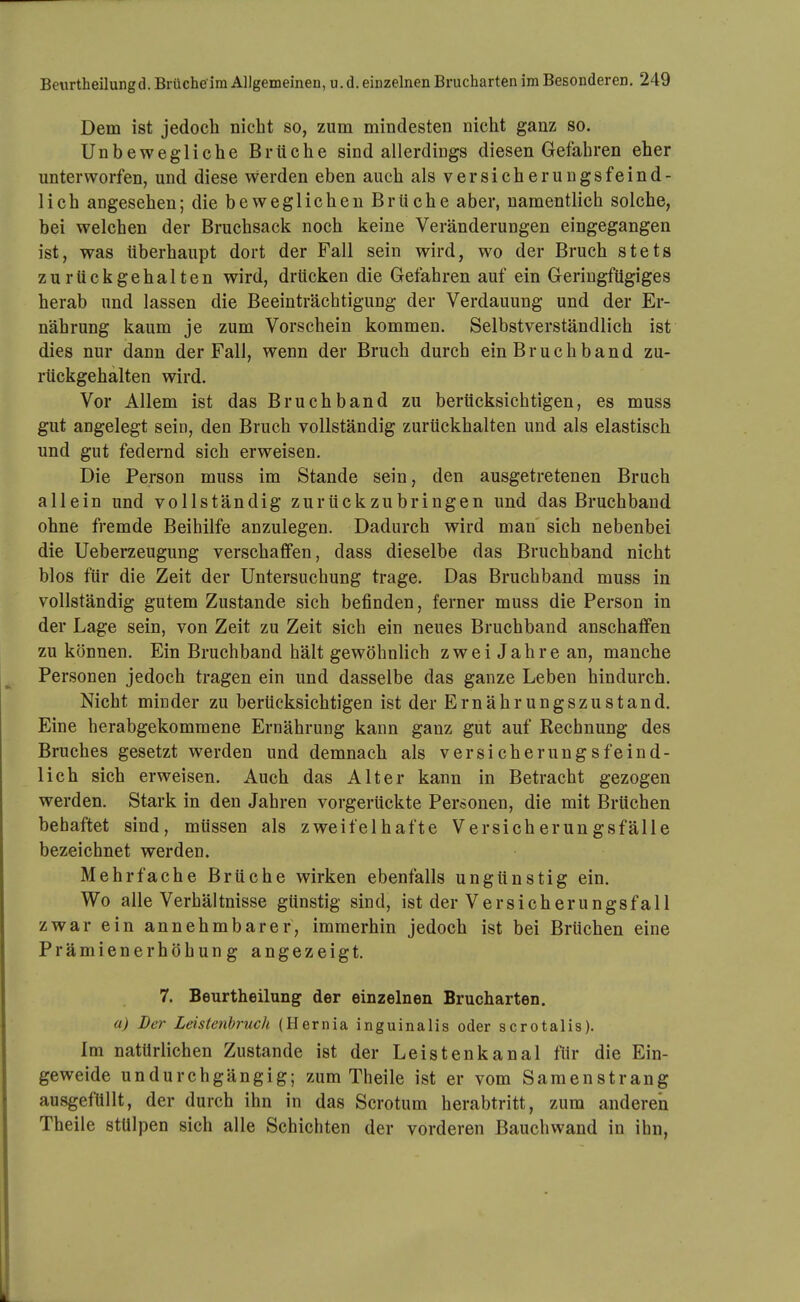 Dem ist jedoch nicht so, zum mindesten nicht ganz so. Unbewegliche Brüche sind allerdings diesen Gefahren eher unterworfen, und diese werden eben auch als versicherungsfeind- lich angesehen; die beweglichen Brüche aber, namentlich solche, bei welchen der Bruchsack noch keine Veränderungen eingegangen ist, was überhaupt dort der Fall sein wird, wo der Bruch stets zurückgehalten wird, drücken die Gefahren auf ein Geringfügiges herab und lassen die Beeinträchtigung der Verdauung und der Er- nährung kaum je zum Vorschein kommen. Selbstverständlich ist dies nur dann der Fall, wenn der Bruch durch ein Bruchband zu- rückgehalten wird. Vor Allem ist das Bruchband zu berücksichtigen, es muss gut angelegt sein, den Bruch vollständig zurückhalten und als elastisch und gut federnd sich erweisen. Die Person muss im Stande sein, den ausgetretenen Bruch allein und vollständig zurückzubringen und das Bruchband ohne fremde Beihilfe anzulegen. Dadurch wird man sich nebenbei die Ueberzeugung verschaffen, dass dieselbe das Bruchband nicht blos für die Zeit der Untersuchung trage. Das Bruchband muss in vollständig gutem Zustande sich befinden, ferner muss die Person in der Lage sein, von Zeit zu Zeit sich ein neues Bruchband anschaffen zu können. Ein Bruchband hält gewöhnlich z w e i J a h r e an, manche Personen jedoch tragen ein und dasselbe das ganze Leben hindurch. Nicht minder zu berücksichtigen ist der Ernährungszustand. Eine herabgekommene Ernährung kann ganz gut auf Rechnung des Bruches gesetzt werden und demnach als versicherungsfeind- lich sich erweisen. Auch das Alter kann in Betracht gezogen werden. Stark in den Jahren vorgerückte Personen, die mit Brüchen behaftet sind, müssen als zweifelhafte Versicherungsfälle bezeichnet werden. Mehrfache Brüche wirken ebenfalls ungünstig ein. Wo alle Verhältnisse günstig sind, ist der Versicherungsfall zwar ein annehmbarer, immerhin jedoch ist bei Brüchen eine Prämienerhöhung angezeigt. 7. Beurtheilung der einzelnen Brucharten. a) Der Leistenbruch (Hernia inguinalis oder scrotalis). Im natürlichen Zustande ist der Leistenkanal flir die Ein- geweide undurchgängig; zum Theile ist er vom Saraenstrang ausgefüllt, der durch ihn in das Scrotum herabtritt, zum anderen Theile stülpen sich alle Schichten der vorderen Bauchwand in ihn,