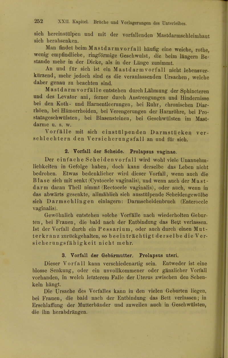 sich hereinstUlpeii und mit der vorfallenden Mastdarmschleimhaut sich herabsenken. Man findet beim Mastdarm vor fall häufig eine weiche, rothe, wenig empfindliche, ringförmige Geschwulst, die beim längern Be- stände mehr in der Dicke, als in der Länge zunimmt. An und für sich ist ein Mast dar m vor fall nicht lebensver- kürzend, mehr jedoch sind es die veranlassenden Ursachen, welche daher genau zu beachten sind. Mastdarm Vorfälle entstehen durch Lähmung der Sphincteren und des Levator ani, ferner durch Anstrengungen und Hindernisse bei den Koth- und Harnentleerungen, bei Euhr, chronischen Diar- rhöen, bei Hämorrhoiden, bei Verengerungen der Harnröhre, bei Pro- statageschwülsten, bei Blasensteinen, bei Geschwülsten im Mast- darme u. s. w. Vorfälle mit sich einstülpenden Darmstücken ver- schlechtern den Versicherungsfall an und für sich. 2. Vorfall der Scheide. Prolapsus vaginae. Der einfache Scheiden Vorfall wird wohl viele Unannehm- lichkeiten in Gefolge haben, doch kann derselbe das Leben nicht bedrohen. Etwas bedenklicher wird dieser Vorfall, wenn auch die Blase sich mit senkt (Cystocele vaginalis), und wenn auch der Mast- darm daran Theil nimmt (Rectocele vaginalis), oder auch, wenn in das abwärts gesenkte, allmählich sich ausstülpende Scheidengewölbe sich Darmschlingen einlagern: Darmscheidenbruch (Enterocele vaginalis). Gewöhnlich entstehen solche Vorfälle nach wiederholten Gebur- ten, bei Frauen, die bald nach der Entbindung das Bett verlassen. Ist der Vorfall dur'ch ein Pessarium, oder auch durch einen Mut- terkranz zurückgehalten, so beeinträchtigt derselbe die Ver- sicherungsfähigkeit nicht mehr. 3. Vorfall der Gebärmutter. Prolapsus uteri. Dieser Vorfall kann verschiedenartig sein. Entweder ist eine blosse Senkung, oder ein unvollkommener oder gänzlicher Vorfall vorhanden, in welch letzterem Falle der Uterus zwischen den Schen- keln hängt. Die Ursache des Vorfalles kann in den vielen Geburten liegen, bei Frauen, die bald nach der Entbindung das Bett verlassen; in Erschlaffung der Mutterbäuder und zuweilen auch in Geschwülsten, die ihn herabdrängen.