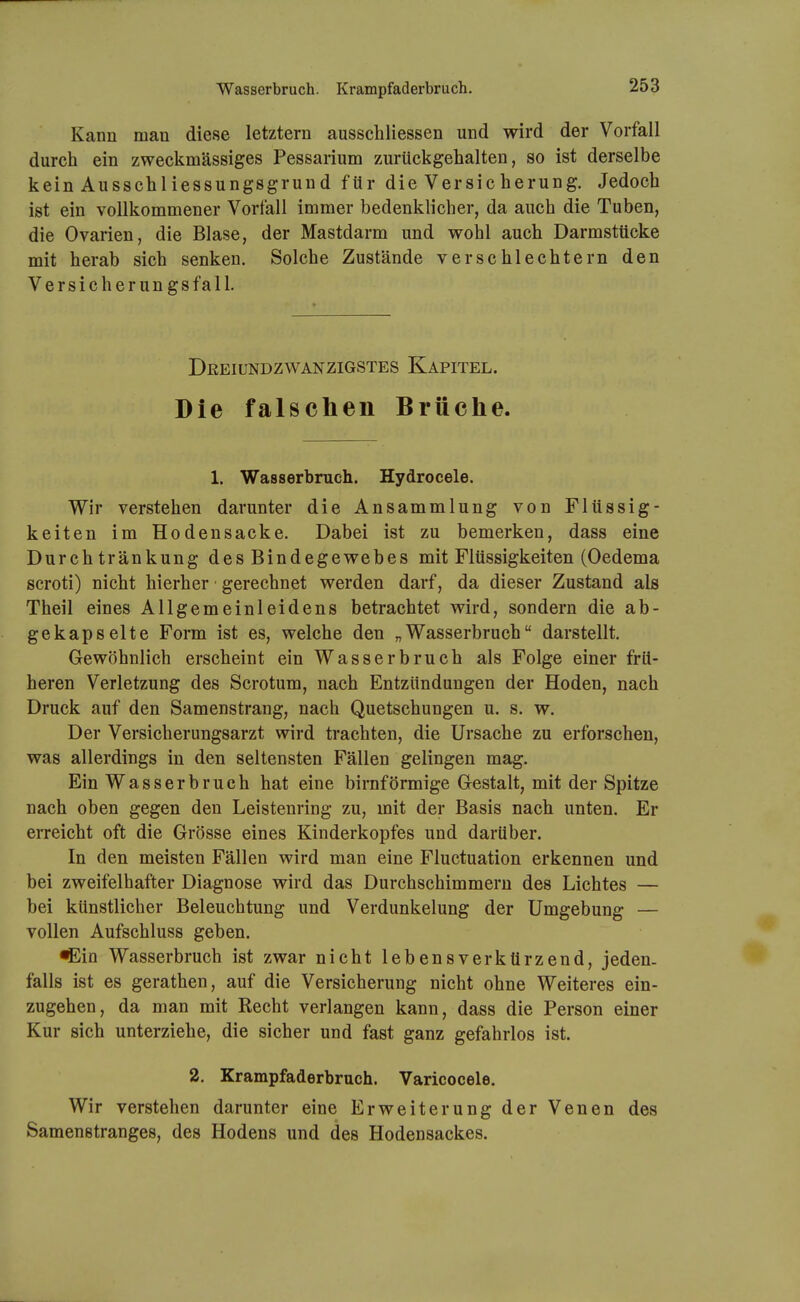 Wasserbruch. Krampfaderbruch. Kann man diese letztern ausschliessen und wird der Vorfall durch ein zweckmässiges Pessarium zurückgehalten, so ist derselbe kein Ausschiiessungsgrund für die Versicherung. Jedoch ist ein vollkommener Vorfall immer bedenklicher, da auch die Tuben, die Ovarien, die Blase, der Mastdarm und wohl auch Darmstticke mit herab sich senken. Solche Zustände verschlechtern den Versicherungsfall. DßEIUNDZWÄNZIGSTES KaPITEL. Die falschen Brüche. 1. Wasserbruch. Hydrocele. Wir verstehen darunter die Ansammlung von Flüssig- keiten im Hodensacke. Dabei ist zu bemerken, dass eine Durch tränkung des Bindegewebes mit Flüssigkeiten (Oedema scroti) nicht hierher gerechnet werden darf, da dieser Zustand als Theil eines Allgemeinleidens betrachtet wird, sondern die ab- gekapselte Form ist es, welche den „Wasserbruch darstellt. Gewöhnlich erscheint ein Wasserbruch als Folge einer frü- heren Verletzung des Scrotum, nach Entzündungen der Hoden, nach Druck auf den Samenstrang, nach Quetschungen u. s. w. Der Versicherungsarzt wird trachten, die Ursache zu erforschen, was allerdings in den seltensten Fällen gelingen mag. Ein Wasserbruch hat eine birnförmige Gestalt, mit der Spitze nach oben gegen den Leistenring zu, mit der Basis nach unten. Er erreicht oft die Grösse eines Kinderkopfes und darüber. In den meisten Fällen wird man eine Fluctuation erkennen und bei zweifelhafter Diagnose wird das Durchschimmern des Lichtes — bei künstlicher Beleuchtung und Verdunkelung der Umgebung — vollen Aufschluss geben. ^in Wasserbruch ist zwar nicht lebensverkürzend, jeden- falls ist es gerathen, auf die Versicherung nicht ohne Weiteres ein- zugehen, da man mit Recht verlangen kann, dass die Person einer Kur sich unterziehe, die sicher und fast ganz gefahrlos ist. 2. Krampfaderbruch. Varicocele. Wir verstehen darunter eine Erweiterung der Venen des Samenstranges, des Hodens und des Hodensackes.