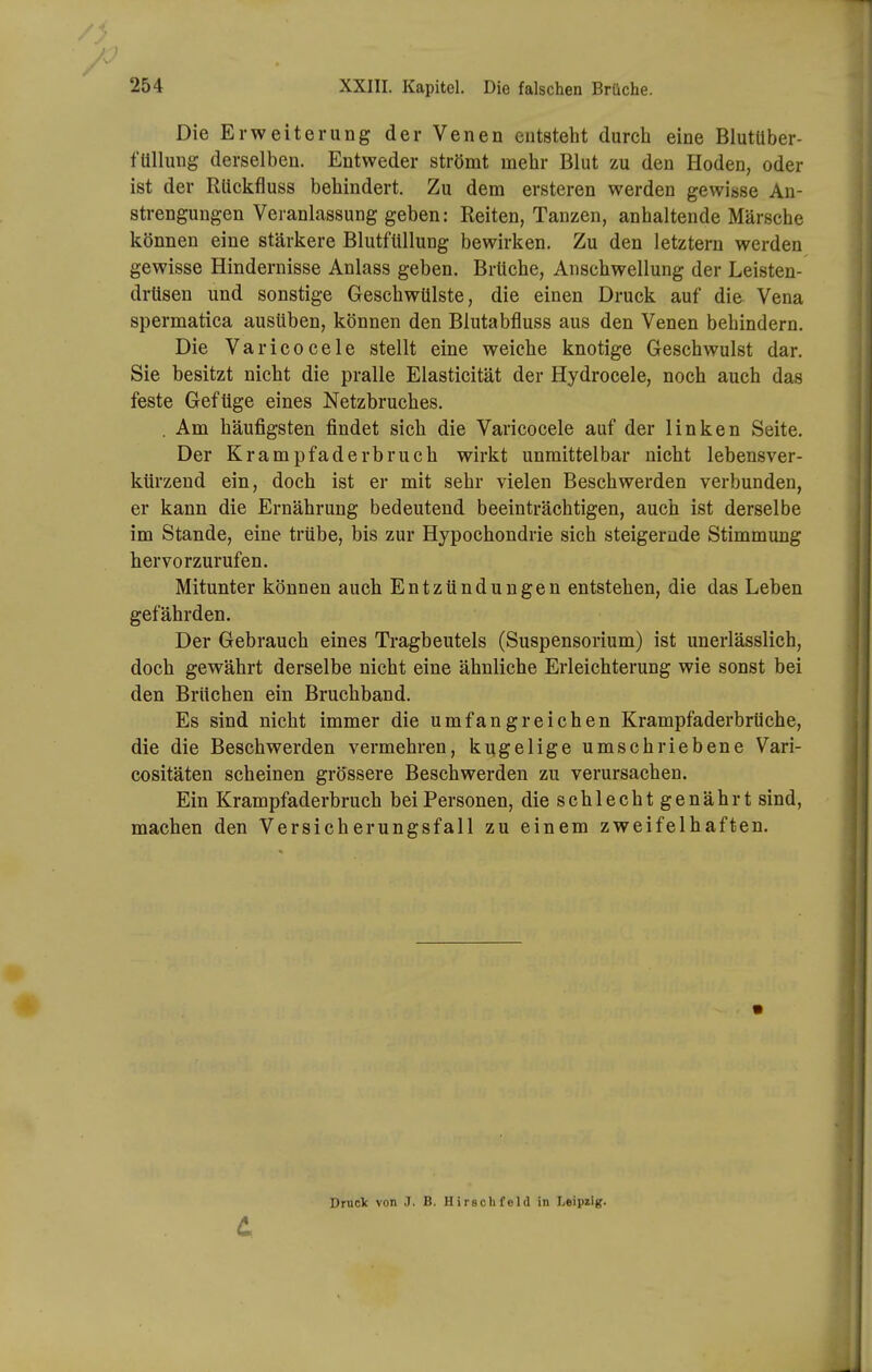 Die Erweiterung der Venen entsteht durch eine Blutuber- füllung derselben. Entweder strömt mehr Blut zu den Hoden, oder ist der Rtickfluss behindert. Zu dem ersteren werden gewisse An- strengungen Veranlassung geben: Reiten, Tanzen, anhaltende Märsche können eine stärkere Blutfüllung bewirken. Zu den letztern werden gewisse Hindernisse Anlass geben. Brüche, Anschwellung der Leisten- drüsen und sonstige Geschwülste, die einen Druck auf die Vena spermatica ausüben, können den Blutabfluss aus den Venen behindern. Die Varicocele stellt eine weiche knotige Geschwulst dar. Sie besitzt nicht die pralle Elasticität der Hydrocele, noch auch das feste Gefüge eines Netzbruches. . Am häufigsten findet sich die Varicocele auf der linken Seite. Der Krampfaderbruch wirkt unmittelbar nicht lebensver- ktirzeud ein, doch ist er mit sehr vielen Beschwerden verbunden, er kann die Ernährung bedeutend beeinträchtigen, auch ist derselbe im Stande, eine trübe, bis zur Hypochondrie sich steigernde Stimmung hervorzurufen. Mitunter können auch Entzündungen entstehen, die das Leben gefährden. Der Gebrauch eines Tragbeutels (Suspensorium) ist unerlässlich, doch gewährt derselbe nicht eine ähnliche Erleichterung wie sonst bei den Brüchen ein Bruchband. Es sind nicht immer die umfangreichen Krampfaderbrüche, die die Beschwerden vermehren, kugelige umschriebene Vari- cositäten scheinen grössere Beschwerden zu verursachen. Ein Krampfaderbruch bei Personen, die schlecht genährt sind, machen den Versicherungsfall zu einem zweifelhaften. t Druck von .7. B. Hirschfcld in Leipzig.