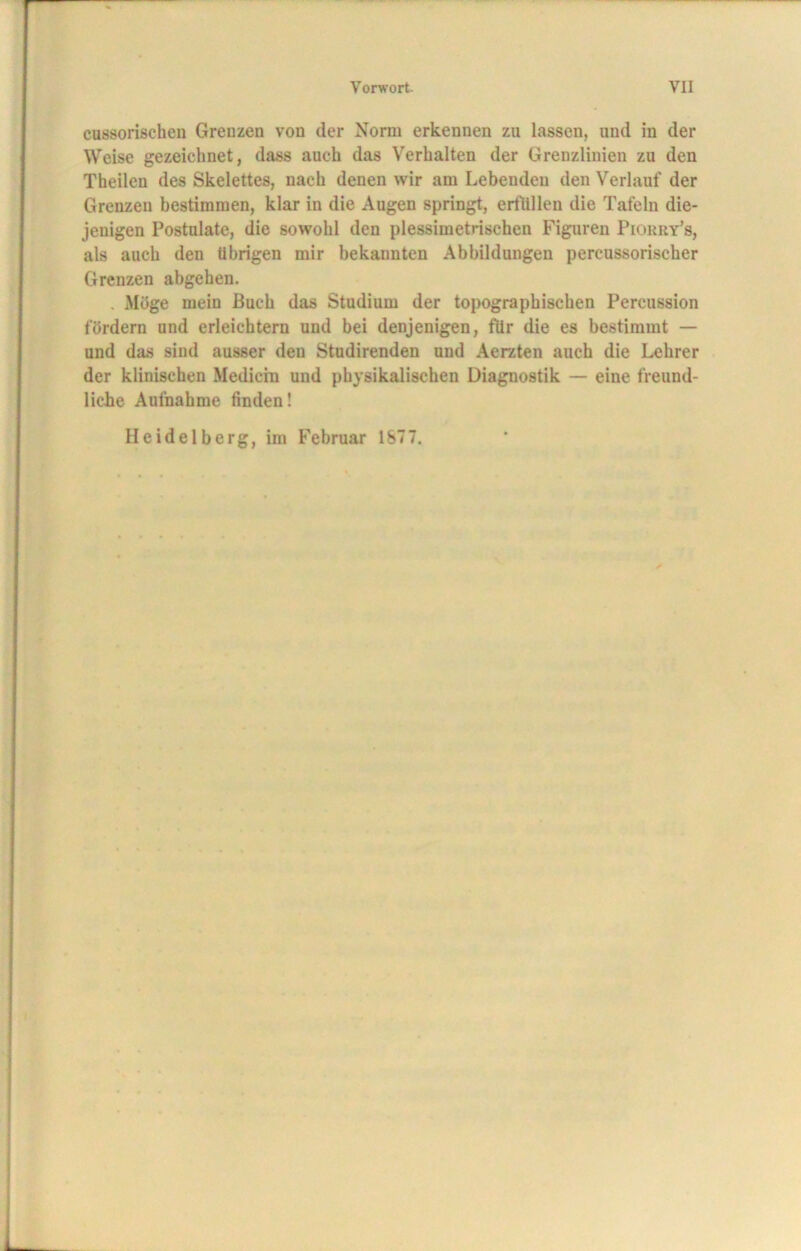 cussorischen Grenzen von der Norm erkennen zu lassen, und in der Weise gezeichnet, dass auch das Verhalten der Grenzlinien zu den Theilen des Skelettes, nach denen wir am Lebenden den Verlauf der Grenzen bestimmen, klar in die Augen springt, erfüllen die Tafeln die- jenigen Postulate, die sowohl den plessimetrischen Figuren Piorry’s, als auch den übrigen mir bekannten Abbildungen percussorischer Grenzen abgehen. Möge mein Buch das Studium der topographischen Percussion fördern und erleichtern und bei denjenigen, für die es bestimmt — und das sind ausser den Studirenden und Aerzten auch die Lehrer der klinischen Medicin und physikalischen Diagnostik — eine freund- liche Aufnahme finden! Heidelberg, im Februar 1877.