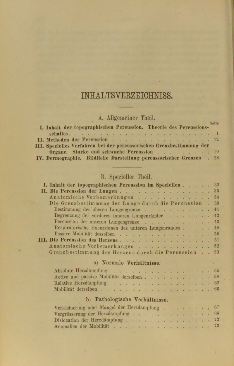 INHALTSVERZEICHNIS^ A. Allgemeiner Theil. ' Seite I. Inhalt der topographischen Percussion. Theorie des Percussions- schalles 1 II. Methoden der Percnssion 12 III. Specielles Verfahren hei der pcrcussorisclien Grenzbestimmuug der Organe. Starke und schwache Percussion 19 IV. Dermographie. Bildliche Darstellung percussoriseher Grenzen . 28 B. Specieller Theil. I. Inhalt, der topographischen Percussion im Speciellen 32 II. Die Percussion der Lungen 33 Anatomische Vorbemerkungen 34 Die Grenzbestimmung der Lunge durch die Percussion . 39 Bestimmung der oberen Lungengrenze 41 Begrenzung der vorderen inneren Lungenränder 42 Percussion der unteren Lungengrenze 43 Kespiratorische Excursionen des unteren Lungenrandes 48 Passive Mobilität desselben 50 III. Die Percussion des Herzens 51 Anatomische Vorbemerkungen 52 Grenzbestimmung des Herzens durch die Percussion . . 53 a) Normale Verhältnisse. Absolute Herzdämpfung 55 Active und passive Mobilität derselben 58 Relative Herzdämpfung 62 Mobilität derselben 66 b) Pathologische Verhältnisse. Verkleinerung oder Mangel der Herzdämpfung 67 Vergrösserung der Herzdämpfung 68 Dislocation der Herzdämpfung 72 Anomalien der Mobilität 73