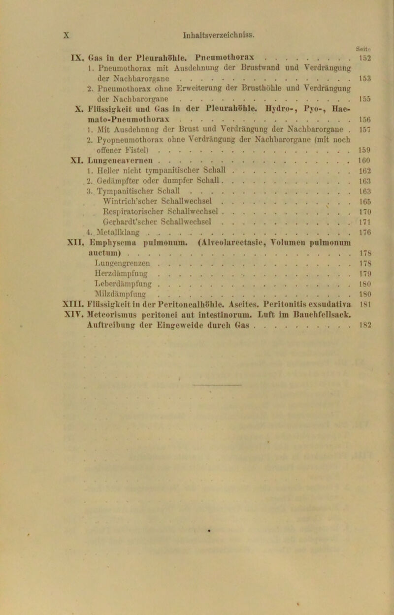 Seite IX. Gus iu der Pleurahöhle. Pneumothorax 152 1. Pneumothorax mit Ausdehnung der Prustwand und Verdrängung der Nachbarorgane 153 2. Pneumothorax ohne Erweiterung der Brusthöhle und Verdrängung der Nachbarorgane 155 X. Flüssigkeit und Gas in der Pleurahöhle. Hydro-, Pyo-, Hae- mato-Pneumothorax 156 1. Mit Ausdehnung der Brust und Verdrängung der Nachbarorgane . 157 2. Pyopneumothorax ohne Verdrängung der Nachbarorgane (mit noch offener Fistel) 159 XI. Lungencavernen .160 1. Heller nicht tympanitischer Schall 162 2. Gedämpfter oder dumpfer Schall 163 3. Tympanitischer Schall 163 Wintrich’scher Schallwechsel 165 Respiratorischer Schallwechscl 170 Gerhardt’scher Schallwechsel 171 4. Metallklang 176 XII. Finphysoma pulmonum. (Alvcolarectasie, Volumen pulmonum uuctum) 178 Lungengrenzen 178 Herzdämpfung • 179 Leberdämpfung 180 Milzdämpfung 180 XIII. Flüssigkeit in der Peritonealhöhle. Ascites. Peritonitis exsudativa 181 XIV. Meteorismus peritonei aut intestinorum. Luft im Bauchfellsack. Auftreibung der Eingeweide durch Gas 182