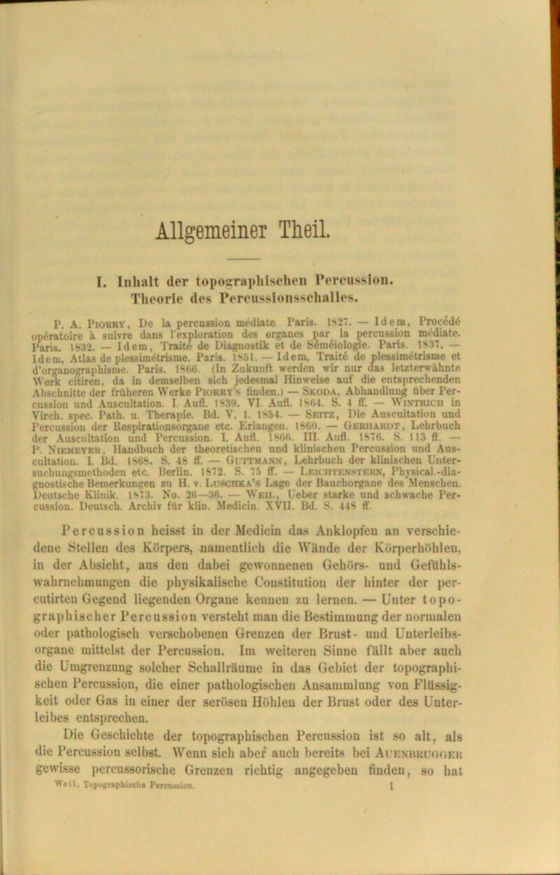 Allgemeiner Theil. I. Inhalt der topographischen Percussion. Theorie des Percussionsschalles. P. A. Pioury , De la percuBsion mediale Paris. Is27. — Idem, Proc£de op£ratoire ä suivre dans l exploration des Organes par la percussion mcdiate. Paris. 1832. — Idem, Traite de Diagnostik et de S6m6iologie. Paris. 1837. — Idem. Atlas de plessimetrisme. Paris. ls51. — Idem, Traite de plessimetrisme et d'organographisme. Paris. 1866. (In Zukunft werden wir nur aas letzterwähnte Werk citiren. da in demselben sich jedesmal Hinweise auf die entsprechenden Abschnitte der früheren Werke Piühry'.s linden.i — Skoda, Abhandlung über Per- cussion und Auscultation. I. Aufl. 1839. VI Auü. 1864. S. 4 ff. — Wintrich in Virch. spec. Path. u. Therapie. Bd. V, l. Is54. — Sf.itz, Die Auscultation und Percussion der Respirationsorgane etc. Erlangen. 1860. — Gerhardt, Lehrbuch der Auscultation und Percussion. 1. Aufl. 1866. III. Aufl. 1876. S. 113 fl. — P. Niemeyer, Handbuch der theoretischen und klinischen Percussion und Aus- cultation. I. Bd. 186*. S. IS ff. — Gittmann, Lehrbuch der klinischen Unter- suchungsmethodcn etc. Berlin. 1S72. S. 75 ff. — Leichten st ERN, Physical.-dia- 5nostische Bemerkungen zu H. v. Luschka’« Lage der Bauchorgane des'Menscheu. Jeutsche Klinik. is73. No. 26—36. — Weil, Ueber starke und schwache Per- cussion. Deutsch. Archiv für klin. Medicin. XVII. Bd. S. 448 ff. Percussion heisst in der Medicin das Anklopfen an verschie- dene Stellen des Körpers, namentlich die Wände der Körperhöhlen, in der Absicht, aus den dabei gewonnenen Gehörs- und GefÜhls- wahrnehmuugeu die physikalische Constitution der hinter der per- cutirteu Gegeud liegenden Organe kennen zu lernen. — Unter topo- graphischer Percussion versteht man die Bestimmung der normalen oder pathologisch verschobenen Grenzen der Brust- und Unterleibs- organe mittelst der Percussion. Im weiteren Sinne fällt aber auch die Umgrenzung solcher Schallräume in das Gebiet der topographi- schen Percussion, die einer pathologischen Ansammlung von Flüssig- keit oder Gas in einer der serösen Höhlen der Brust oder des Unter- leibes entsprechen. Die Geschichte der topographischen Percussion ist so alt, als die Percussion selbst. Wenn sich aber auch bereits bei Auenbhuguer gewisse percussoriscbe Grenzen richtig angegeben finden, so hat