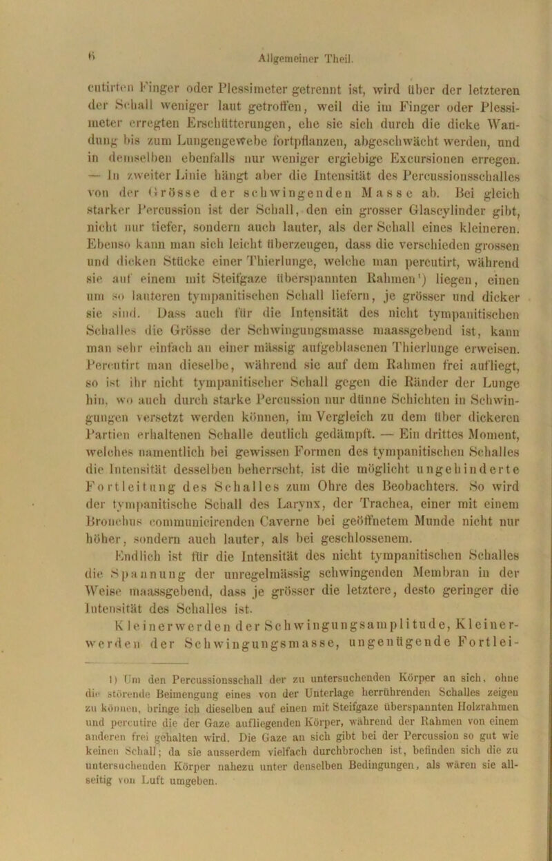 li cutirten Finger oder Plessimeter getrennt ist, wird Uber der letzteren der Schall weniger laut getroffen, weil die im Finger oder Plessi- meter erregten Erschütterungen, ehe sie sich durch die dicke Wan- dung bis zum Lungengewebe fortpflanzen, abgeschwächt werden, und in demselben ebenfalls nur weniger ergiebige Exeursionen erregen. — ln zweiter Linie hängt aber die Intensität des Percussionsschalles von der Drosse der schwingenden Masse ab. Hei gleich starker Percussion ist der Schall, den ein grosser Glascylinder gibt, nicht nur tiefer, sondern auch lauter, als der Schall eines kleineren. Ebenso kann man sich leicht überzeugen, dass die verschieden grossen und dicken Stücke einer Thierlunge, welche man percutirt, während sie auf einem mit Steifgaze überspannten Rahmen1) liegen, einen um so lauteren tympanitisehen Schall liefern, je grösser und dicker sie sind. Dass auch für die Intensität des nicht tympanitisehen Schalles die Grösse der Schwingungsmasse maassgebend ist, kann man sehr einfach an einer mässig aufgeblasenen Thierlunge erweisen. Percutirt man dieselbe, während sie auf dem Rahmen frei aufliegt, so ist ihr nicht tympanitischer Schall gegen die Ränder der Lunge hin. wo auch durch starke Percussion nur dünne Schichten in Schwin- gungen versetzt werden können, im Vergleich zu dem über dickeren Partien erhaltenen Schalle deutlich gedämpft. — Ein drittes Moment, welches namentlich bei gewissen Formen des tympanitisehen Schalles die Intensität desselben beherrscht, ist die möglicht ungehinderte Fortleitung des Schalles zum Ohre des Beobachters. So wird der tym panitische Schall des Larynx, der Trachea, einer mit einem Bronchus communicirenden (’averne bei geöffnetem Munde nicht nur höher, sondern auch lauter, als bei geschlossenem. Endlich ist für die Intensität des nicht tympanitisehen Schalles die Spannung der unregelmässig schwingenden Membran in der Weise maassgebend, dass je grösser die letztere, desto geringer die Intensität des Schalles ist. K 1 einer werden der Schwingungsamplitude, Kleiner- werden der Schwingungsmasse, ungenügende Forti ei- lt Um den Percussionsscball der zu untersuchenden Körper an sich, ohne dir störende Beimengung eines von der Unterlage herrührenden Schalles zeigeu zu können, bringe ich dieselben auf einen mit Steifgaze überspannten Holzrahmen und percutire die der Gaze aufliegenden Körper, während der Rahmen von einem anderen frei gehalten wird. Die Gaze an sich gibt bei der Percussion so gut wie keinen Schall; da sie ausserdem vielfach durchbrochen ist, befinden sich die zu untersuchenden Körper nahezu unter denselben Bedingungen, als wären sie all- seitig von Luft umgeben.