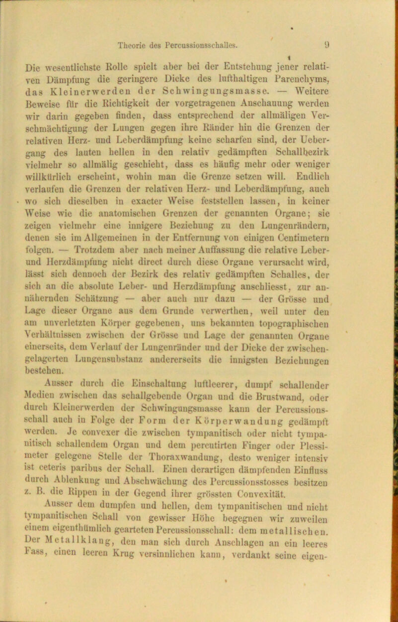 Die wesentlichste Rolle spielt aber bei der Entstehung jener relati- ven Dämpfung die geringere Dicke des lufthaltigen Parenchyms, das Kleinerwerden der Schwingungsmasse. — Weitere Beweise für die Richtigkeit der vorgetragenen Anschauung werden wir darin gegeben finden, dass entsprechend der allmäligen Ver- schmächtigung der Lungen gegen ihre Ränder hin die Grenzen der relativen Herz- und Leberdämpfung keine scharfen sind, der Ueber- gang des lauten hellen in den relativ gedämpften Schallbezirk vielmehr so allmälig geschieht, dass es häufig mehr oder weniger willkürlich erscheint, wohin man die Grenze setzen will. Endlich verlaufen die Grenzen der relativen Herz- und Leberdämpfung, auch wo sich dieselben in exacter Weise feststellen lassen, in keiner Weise wie die anatomischen Grenzen der genannten Organe; sie zeigen vielmehr eine innigere Beziehung zu den Lungenrändern, denen sie im Allgemeinen in der Entfernung von einigen Centimetern folgen. — Trotzdem aber nach meiner Auffassung die relative Leber- und Herzdämpfung nicht direct durch diese Organe verursacht wird, lässt sich dennoch der Bezirk des relativ gedämpften Schalles, der sich an die absolute Leber- und Herzdämpfung anschliesst, zur an- nähernden Schätzung — aber auch nur dazu — der Grösse und Lage dieser Organe aus dem Grunde verwerthen, weil unter den am unverletzten Körper gegebenen, uns bekannten topographischen Verhältnissen zwischen der Grösse und Lage der genannten Organe einerseits, dem Verlauf der Lungenränder und der Dicke der zwischen- gelagerten Lungensubstanz andererseits die innigsten Beziehungen bestehen. Ausser durch die Einschaltung luftleerer, dumpf schallender Medien zwischen das schallgebende Organ und die Brustwand, oder durch Kleinerwerden der Schwingungsmasse kann der Percussions- schall auch iu Folge der Form der Körperwandung gedämpft werden. Je convexer die zwischen tympanitiscb oder nicht tyrnpa- nitisch schallendem Organ und dem percutirten Finger oder Plessi- meter gelegene Stelle der Thoraxwandung, desto weniger intensiv ist ceteris paribus der Schall. Einen derartigen dämpfenden Einfluss durch Ablenkung und Abschwächung des Pcrcussionsstosses besitzen z. B. die Rippen iu der Gegend ihrer grössten Convexität. Ausser dem dumpfen und hellen, dem tympanitischen und nicht tympanitischeu Schall von gewisser Höhe begegnen wir zuweilen einem eigenthümlieh gearteten Percussionsschall: dem metallischen. Der Metallklang, den man sich durch Anschlägen an ein leeres lass, einen leeren Krug versinnlichen kann, verdankt seine eigen-