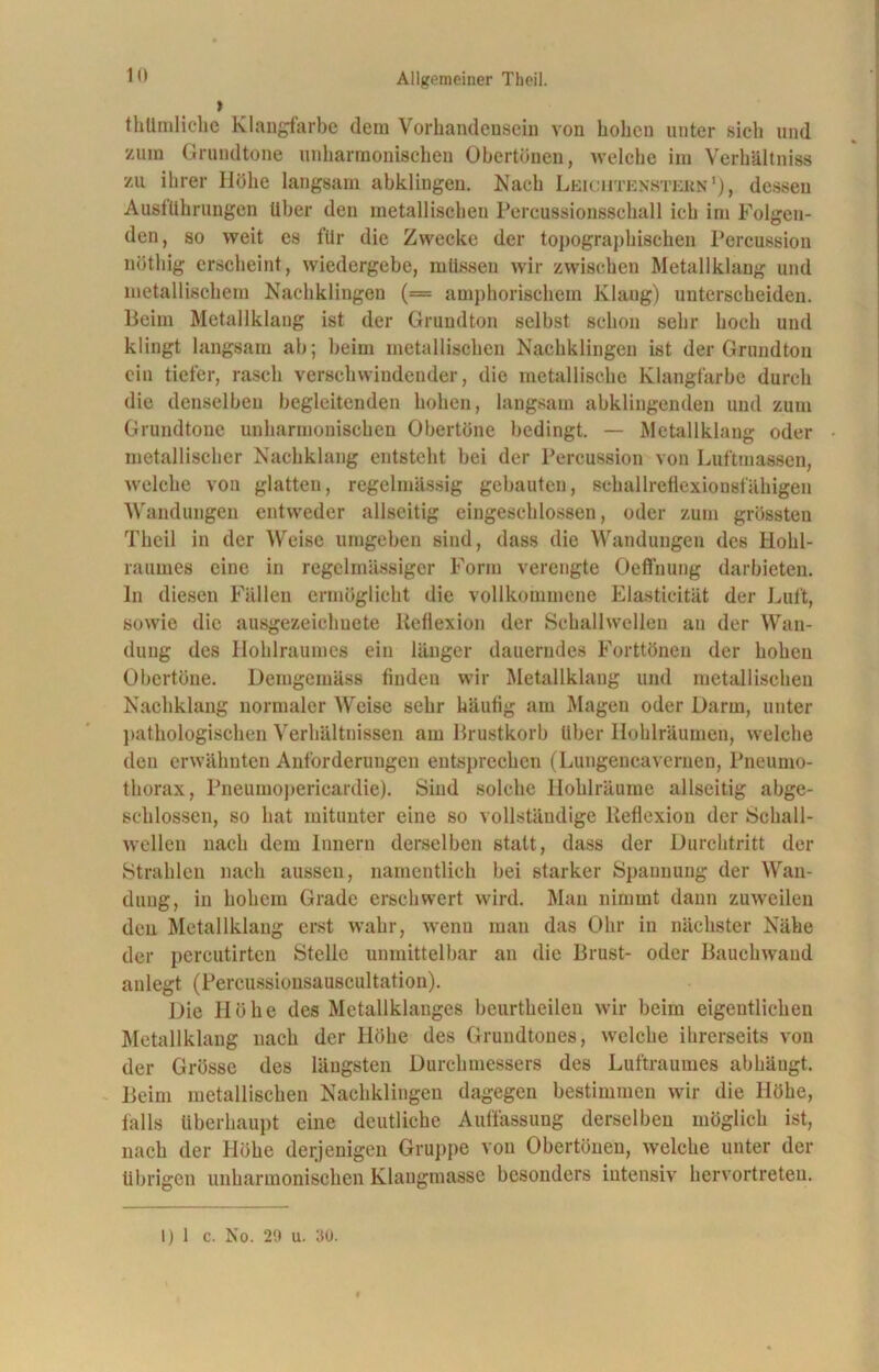 » thümliche Klangfarbe dem Vorhandensein von hohen unter sich und zum Grundtone unharmonischen Obertönen, >7016110 im Verhältnis zu ihrer Höhe langsam abklingen. Nach Leichtenstern1), dessen Ausführungen Uber den metallischen Percussionsschall ich im Folgen- den, so weit es für die Zwecke der topographischen Percussion nötliig erscheint, wiedergebe, müssen wir zwischen Metallklang und metallischem Nachklingen (= amphorischem Klang) unterscheiden. Beim Metallklang ist der Grundton selbst schon sehr hoch und klingt langsam ab; beim metallischen Nachklingen ist der Grundton ein tiefer, rasch verschwindender, die metallische Klangfarbe durch die denselben begleitenden hohen, langsam abklingenden und zum Grundtone unharmonischen Obertöne bedingt. — Metallklang oder metallischer Nachklang entsteht bei der Percussion von Luftmassen, welche von glatten, regelmässig gebauten, schallreflexionsfähigen Wandungen entweder allseitig eiugescldossen, oder zum grössten Theil in der Weise umgeben sind, dass die Wandungen des Hohl- raumes eine in regelmässiger Form verengte Oefthung darbieten, ln diesen Fällen ermöglicht die vollkommene Elasticität der Luft, sowie die ausgezeichnete Reflexion der Schallwellen au der Wan- dung des Hohlraumes ein länger dauerndes Forttönen der hohen Obertöne. Demgemäss findeu wir Metallklang und metallischen Nachklang normaler Weise sehr häutig am Magen oder Darm, unter pathologischen Verhältnissen am Brustkorb über Hoblräumen, welche den erwähnten Anforderungen entsprechen (Lungencavernen, Pneumo- thorax, Pneumopericardie). Sind solche Hohlräume allseitig abge- schlossen, so hat mitunter eine so vollständige Reflexion der Schall- wellen nach dem Innern derselben statt, dass der Durchtritt der Strahlen nach aussen, namentlich bei starker Spannung der Wan- dung, in hohem Grade erschwert wird. Man nimmt dann zuweilen den Metallklang erst wahr, wenu man das Ohr in nächster Nähe der percutirtcn Stelle unmittelbar an die Brust- oder Bauchwand anlegt (Percussionsauscultation). Die Höhe des Metallklanges beurtheileu wir beim eigentlichen Metallklang nach der Höhe des Grundtones, welche ihrerseits von der Grösse des längsten Durchmessers des Luftraumes abhängt. Beim metallischen Nachklingen dagegen bestimmen wir die Höhe, falls überhaupt eine deutliche Auffassung derselben möglich ist, nach der Höhe derjenigen Gruppe von Obertönen, welche unter der übrigen unharmonischen Klangmasse besonders intensiv hervortreten. 1) 1 c. No. 29 u. 30.