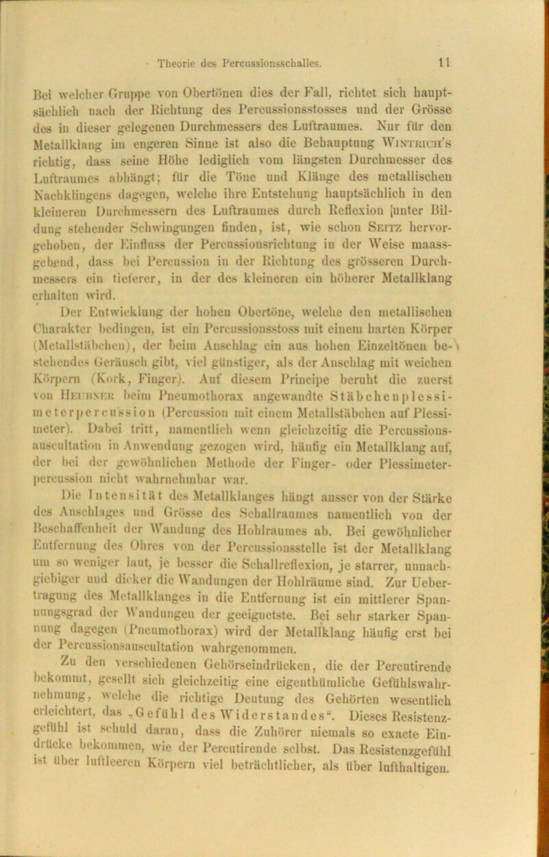 Bei welcher Gruppe von Obertöuen dies der Fall, richtet sich haupt- sächlich nach der Richtung des Pereussionsstosses und der Grösse des in dieser gelegeuen Durchmessers des Luftraumes. Nur für den Metallklang im engeren Sinne ist also die Behauptung Wintrich’s richtig, dass seine Höhe lediglich vom längsten Durchmesser des Luftraumes abhängt; für die Töne und Klänge des metallischen Nachklingens dagegen, welche ihre Entstehung hauptsächlich in den kleineren Durchmessern des Luftraumes durch Reflexion [unter Bil- dung stehender Schwingungen finden, ist, wie schon Seit/, hervor- gehoben, der Einfluss der Percussionsrichtung in der Weise maass- gebend, dass bei Percussion in der Richtung des grösseren Durch- messers ein tieferer, in der des kleineren ein höherer Metallklang erhalten wird. Der Entwicklung der hohen Obertöne, welche den metallischen Charakter bedingen, ist ein Percussionsstoss mit einem harten Körper (Metallstäbchen), der beim Anschlag ein aus hohen Einzeltönen be- stehende.' Geräusch gibt, viel günstiger, als der Anschlag mit weichen Körpern (Kork, Finger). Auf diesem Principe beruht die zuerst von Heijhnkk beim Pneumothorax angewandte Stäbcheuplessi- metcrpercussion (Percussion mit einem Mctallstäbchen auf Plessi- meter). Dabei tritt, namentlich wenn gleichzeitig die Pereussions- auscultation in Anwendung gezogen wird, häufig ein Metallklang auf, der bei der gewöhnlichen Methode der Finger- oder Plessimeter- pereussion nicht wahrnehmbar war. Die Intensität des Metaliklanges hängt ausser von der Stärke des Anschlages und Grösse des Schallraumes namentlich von der Beschaffenheit der \\ andung des Hohlraumes ab. Bei gewöhnlicher Entfernung des Ohres von der Percussionsstelle ist der Metallklang um so weniger laut, je besser die Sehallreflexion, je starrer, unnach- giebiger und dicker die Wandungen der Ilohlrüume sind. Zur Ueber- tragung des Metallklanges in die Entfernung ist ein mittlerer Span- nungsgrad der Wandungen der geeignetste. Bei sehr starker Span- nung dagegen (Pneumothorax) wird der Metallklang häufig erst bei der Percussionsauscultation wahrgenommen. Zu den verschiedenen Gehöreeindrücken, die der Percutirende bekommt, gesellt sich gleichzeitig eine eigcnthümliche Geftihlswahr- nehmung, welche die richtige Deutung des Gehörten wesentlich erleichtert, das „Gefühl des Widerstandes“. Dieses Resistenz- gcllihl ist schuld daran, dass die Zuhörer niemals so exacte Ein- drücke bekommen, wie der Percutirende selbst. Das Resistenzgefühl ist Uber luftleeren Körpern viel beträchtlicher, als über lufthaltigen.