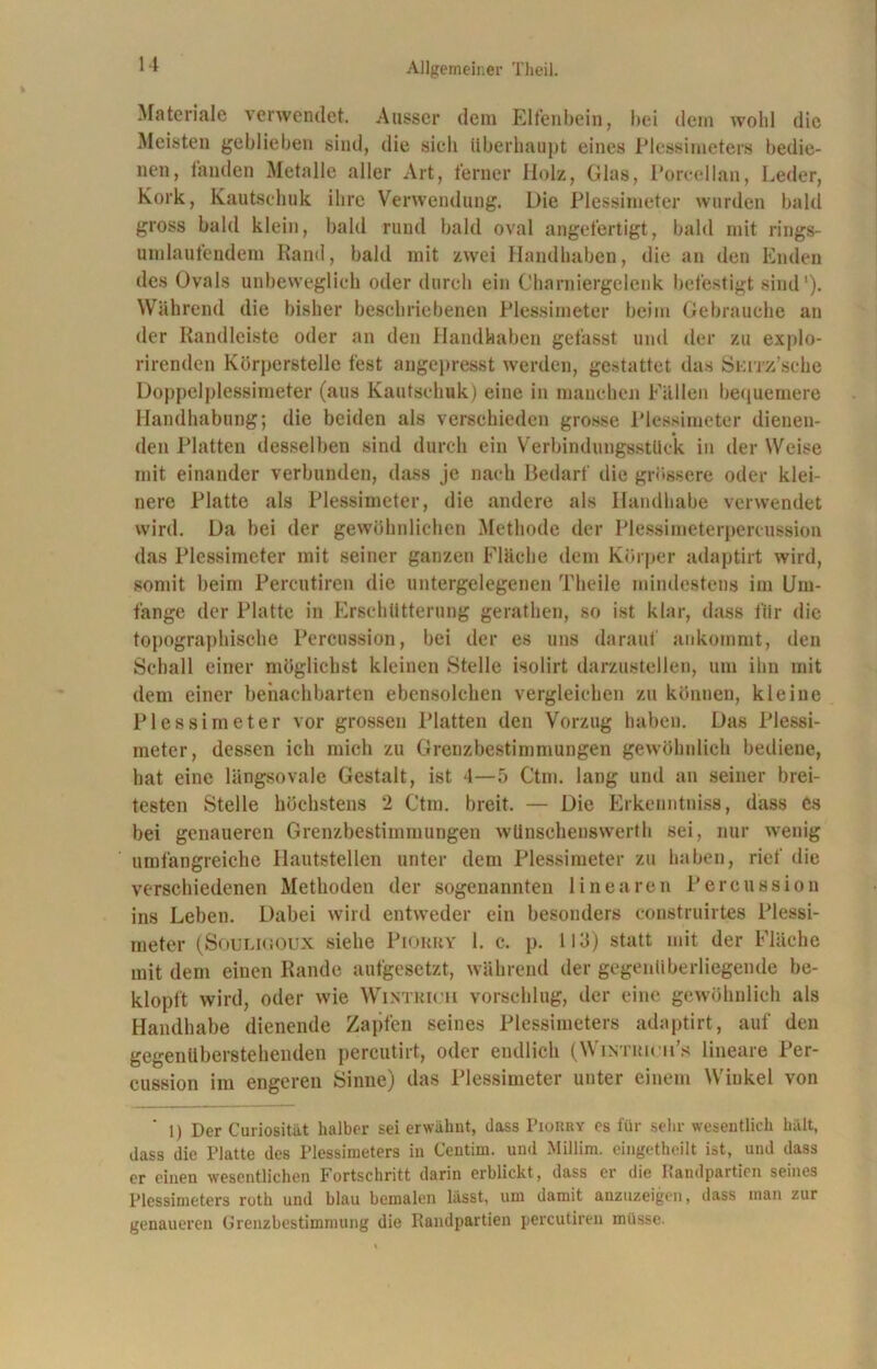 Materiale verwendet. Ausser dem Elfenbein, bei dein wohl die Meisten geblieben sind, die sieh überhaupt eines Plessimeters bedie- nen, fanden Metalle aller Art, ferner Holz, Glas, Poreeilan, Leder, Kork, Kautschuk ihre Verwendung. Die Plessimeter wurden bald gross bald klein, bald rund bald oval angefertigt, bald mit rings- umlaufendem Rand, bald mit zwei Handhaben, die an den Enden des Ovals unbeweglich oder durch ein Charniergelenk befestigt sind1). Während die bisher beschriebenen Plessimeter beim Gebrauche an der Randleiste oder an den Handhaben gefasst und der zu explo- rirenden Körperstelle fest angepresst werden, gestattet das Smz’sche Doppelplessimeter (aus Kautschuk) eine in manchen Fällen bequemere Handhabung; die beiden als verschieden grosse Plessimeter dienen- den Platten desselben sind durch ein Verbindungsstück in der Weise mit einander verbunden, dass je nach Bedarf die grössere oder klei- nere Platte als Plessimeter, die andere als Handhabe verwendet wird. Da bei der gewöhnlichen Methode der Plessimeterpercussion das Plessimeter mit seiner ganzen Fläche dem Körper adaptirt wird, somit beim Percutiren die untergelegenen Theile mindestens im Um- fange der Platte in Erschütterung gerathen, so ist klar, dass für die topographische Percussion, bei der es uns darauf ankommt, den Schall einer möglichst kleinen Stelle isolirt darzustellen, um ihn mit dem einer benachbarten ebensolchen vergleichen zu können, kleine Plessimeter vor grossen Platten den Vorzug haben. Das Plessi- meter, dessen ich mich zu Grenzbestimmungen gewöhnlich bediene, hat eine längsovale Gestalt, ist 4—5 Ctm. lang und an seiner brei- testen Stelle höchstens 2 Ctm. breit. — Die Erkenntniss, dass es bei genaueren Grenzbestimmungen wünschenswerth sei, nur wenig umfangreiche Hautstellen unter dem Plessimeter zu haben, rief die verschiedenen Methoden der sogenannten linearen Percussion ins Leben. Dabei wird entweder ein besonders construirtes Plessi- meter (Souligoux siehe Piorry 1. c. p. 113) statt mit der Fläche mit dem einen Rande aufgesetzt, während der gegenüberliegende be- klopft wird, oder wie Wintrich vorschlug, der eine gewöhnlich als Handhabe dienende Zapfen seines Plessimeters adaptirt, auf den gegentiberstehenden percutirt, oder endlich (Wintrich’» lineare Per- cussion im engeren Sinne) das Plessimeter unter einem Winkel von 1) Der Curiosität halber sei erwähnt, dass Piorry es für sehr wesentlich halt, dass die Platte des Plessimeters in Centim. und Millim. eingetheilt ist, und dass er einen wesentlichen Fortschritt darin erblickt , dass er die Randpartien seines Plessimeters roth und blau bemalen lasst, um damit anzuzeigen, dass man zur genaueren Grenzbestimmung die Randpartien percutiren müsse.