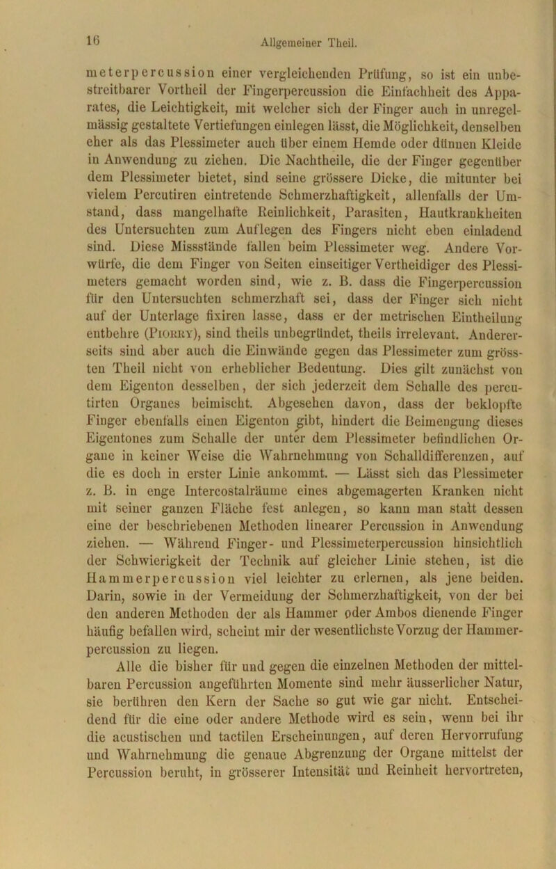 Dieterpercussion einer vergleichenden Prüfung, so ist ein unbe- streitbarer Vortheil der Fingerpercussion die Einfachheit des Appa- rates, die Leichtigkeit, mit welcher sich der Finger auch in unregel- mässig gestaltete Vertiefungen einlegen lässt, die Möglichkeit, denselben eher als das Plessimeter auch über einem Hemde oder dünnen Kleide in Anwendung zu ziehen. Die Nachtheile, die der Finger gegenüber dem Plessimeter bietet, sind seine grössere Dicke, die mitunter bei vielem Percutiren eintretende Schmerzhaftigkeit, allenfalls der Um- stand, dass mangelhafte Peinlichkeit, Parasiten, Hautkrankheiten des Untersuchten zum Auflegen des Fingers nicht eben einladend sind. Diese Missstände fallen beim Plessimeter weg. Andere Vor- würfe, die dem Finger von Seiten einseitiger Vertheidiger des Plessi- meters gemacht worden sind, wie z. B. dass die Fingerpercussion für den Untersuchten schmerzhaft sei, dass der Finger sich nicht auf der Unterlage fixiren lasse, dass er der metrischen Eintheilung entbehre (Piorry), sind theils unbegründet, theils irrelevant. Anderer- seits sind aber auch die Einwände gegen das Plessimeter zum gröss- ten Theil nicht von erheblicher Bedeutung. Dies gilt zunächst von dem Eigenton desselben, der sich jederzeit dem Schalle des pereu- tirteu Organes beimischt. Abgesehen davon, dass der beklopfte Finger ebenfalls einen Eigenton £ibt, hindert die Beimengung dieses Eigentones zum Schalle der unter dem Plessimeter befindlichen Or- gane in keiner Weise die Wahrnehmung von Schalldifferenzen, auf die es doch in erster Linie ankommt. — Lässt sich das Plessimeter z. B. in enge Intercostalräume eines abgemagerten Kranken nicht mit seiner ganzen Fläche fest anlegen, so kann man statt dessen eine der beschriebenen Methoden linearer Percussion in Anwendung ziehen. — Während Finger- und Plessimeterpercussion hinsichtlich der Schwierigkeit der Technik auf gleicher Linie stehen, ist die Hammerpercussion viel leichter zu erlernen, als jene beiden. Darin, sowie in der Vermeidung der Schmerzhaftigkeit, von der bei den anderen Methoden der als Hammer oder Ambos dienende Finger häufig befallen wird, scheint mir der wesentlichste Vorzug der Hammer- percussion zu liegen. Alle die bisher für und gegen die einzelnen Methoden der mittel- baren Percussion angeführten Momente sind mehr äusserlicher Natur, sie berühren den Kern der Sache so gut wie gar nicht. Entschei- dend für die eine oder andere Methode wird es sein, wenn bei ihr die acustischeu und tactilen Erscheinungen, auf deren Hervorrufung und Wahrnehmung die genaue Abgrenzung der Organe mittelst der Percussion beruht, in grösserer Intensität und Reinheit hervortreten,