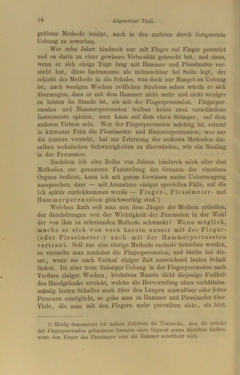 geübten Methode besitzt, auch in den anderen durch fortgesetzte Ucbung zu erwerben. Wer zehn Jahre hindurch nur mit Finger auf Finger percutirt und es darin zu einer gewissen Virtuosität gebracht hat, und dann, wenn er sich einige Tage lang mit Hammer und Plessimeter ver- sucht hat, diese Instrumente als unbrauchbar bei Seite legt, der schiebt der Methode in die Schuhe, was doch nur Mangel an Uebung ist; nach wenigen Wochen redlichen Strebeus schon würde er sich .überzeugen, dass er mit dem Hammer nicht mehr und nicht weniger zu leisten im Stande ist, als mit der Fingerpercussion. Fingerper- cussion und Hammerpercussion treiben heisst zwei verschiedene Instrumente spielen; man kann auf dem einen Stümper, auf dem anderen Virtuos sein. Wer der Fingerpercussion mächtig ist, erlernt in kürzester Frist die Plessimeter- und Hammerpercussion; wer nur die letztere versteht, hat zur Erlernung der anderen Methoden die- selben technischen Schwierigkeiten zu überwinden, wie ein Neuling in der Percussion. Nachdem ich eine Reihe von Jahren hindurch mich aller drei Methoden zur genaueren Feststellung der Grenzen der einzelnen Organe bedient, kann ich mit gutem Gewissen meine Ueberzeugung aussprechen, dass — mit Ausnahme einiger specicllen Fälle, auf die ich später zurückkommen werde — Finger-, Plessimeter- und Hammerpercussion gleichwerthig sind.') Welchen Rath soll man nun dem Jünger der Medicin ertheilen, der durchdrungen von der Wichtigkeit der Percussion in der Wahl der von ihm zu erlernenden Methode schwankt? Wenn möglich, mache er sich von vorn herein ausser mit der Finger- (oder Plessimeter-) auch mit der Hammer percussion vertraut. Soll nur eine einzige Methode exclusiv betrieben werden, so versuche man zunächst die Fingerpercussion, und bleibe bei die- ser, wenn sie nach Verlauf einiger Zeit ausreichend lauten Schall liefert. Ist aber trotz lleissiger Uebung in der Fingerpercussion nach Verfluss einiger Wochen, höchstens Monate nicht diejenige Freiheit des Handgelenks erreicht, welche die Hervorrufung eines verhältniss- mässig lauten Schalles auch über den Lungen musculöser oder fetter Personen ermöglicht, so gehe man zu Hammer und Plessimeter über. Viele, die man mit den Fingern mehr percutiren sieht, als hört, 1) Häutig demonstrirc ich meinen Zuhörern die Thatsache, dass die mittelst der Fingerpercussion gefundenen Grenzen eines Organes genau dieselben bleiben, wenn dem Finger das Plessimeter oder der Hammer substituirt wird.