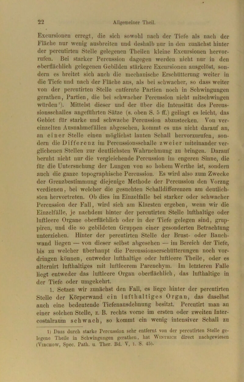 Excursionen erregt, die sieb sowohl nach der Tiefe als nach der Fläche nur wenig ausbreiten und deshalb nur in den zunächst hinter der percutirten Stelle gelegenen Theilen kleine Excursionen hervor- rufen. Bei starker Percussion dagegen werden nicht nur in den oberflächlich gelegenen Gebilden stärkere Excursionen ausgelöst, son- dern es breitet sich auch die mechanische Erschütterung weiter in die Tiefe und nach der Fläche aus, als bei schwacher, so dass weiter von der percutirten Stelle entfernte Partien noch in Schwingungen gerathen, Partien, die bei schwacher Percussion nicht mitschwingen würden'). Mittelst dieser und der über die Intensität des Percus- sionsschalles angeführten Sätze (s. oben S. 5 ft’.) gelingt es leicht, das Gebiet für starke und schwache Percussion abzustecken. Von ver- einzelten Ausnahmefällen abgesehen, kommt cs uns nicht darauf an, an einer Stelle eineu möglichst lauten Schall hervorzurufen, son- dern die Differenz im Percussionsschalle zweier miteinander ver- glichenen Stellen zur deutlichsten Wahrnehmung zu bringen. Darauf beruht nicht nur die vergleichende Percussion im engeren Sinne, die für die Untersuchung der Lungen von so hohem Werthe ist, sondern auch die ganze topographische Percussion. Es wird also zum Zwecke der Grenzbestimmung diejenige Methode der Percussion den Vorzug verdienen, bei welcher die gesuchten Schalldifferenzeu am deutlich- sten hervortreten. Ob dies im Einzelfalle bei starker oder schwacher Percussion der Fall, wird sich am Klarsten ergeben, wenn wir die Einzelfälle, je nachdem hinter der percutirten Stelle lufthaltige oder luftleere Organe oberflächlich oder in der Tiefe gelegen sind, grup- piren, und die so gebildeten Gruppen einer gesonderten Betrachtung unterziehen. Hinter der percutirten Stelle der Brust- oder Bauch- wand liegen — von dieser selbst abgesehen — im Bereich der Tiefe, bis zu welcher überhaupt die Percussionserschütterungen noch Vor- dringen können, entweder lufthaltige oder luftleere Theile, oder es alternirt lufthaltiges mit luftleerem Parenchym. Im letzteren Falle liegt entweder das luftleere Organ oberflächlich, das lufthaltige in der Tiefe oder umgekehrt. 1. Setzen wir zunächst den Fall, es liege hinter der percutirten Stelle der Körperwand ein lufthaltiges Organ, das daselbst auch eine bedeutende Tiefenausdehnung besitzt. Percutirt man au einer solchen Stelle, z. B. rechts vorne im ersten oder zweiteu Iuter- costalraum schwach, so kommt ein wenig intensiver Schall zu 1) Dass durch starke Percussion sehr entfernt von der percutirten Stelle ge- legene Theile in Schwingungen gerathen, hat Wintrich direct uachgewiesen (Vibchow, Spec. Path. u. Ther. Bd. V, 1. S. 45).