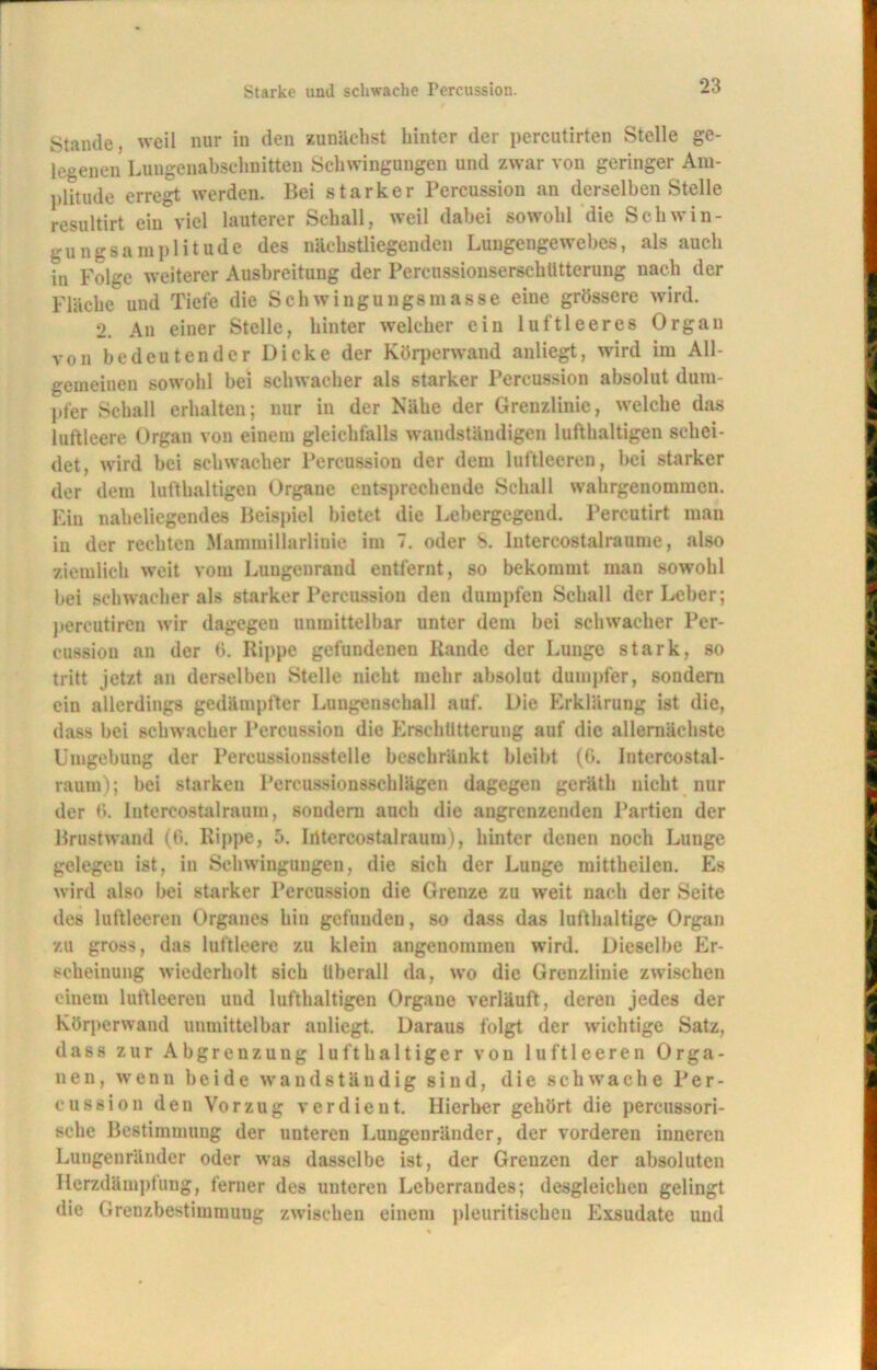 Stande, weil nur in den zunächst hinter der percutirten Stelle ge- legenen Lungenabschnitten Schwingungen und zwar von geringer Am- plitude erregt werden. Bei starker Percussion an derselben Stelle resultirt ein viel lauterer Schall, weil dabei sowohl die Schwin- gungsamplitude des näckstliegenden Lungengewebes, als auch in Folge weiterer Ausbreitung der Percussionserschtitterung nach der Fläche und Tiefe die Schwingungsmasse eine grössere wird. 2. Au einer Stelle, hinter welcher ein luftleeres Organ von bedeutender Dicke der Körperwand anliegt, wird im All- gemeinen sowohl bei schwacher als starker Percussion absolut dum- pfer Schall erhalten; nur in der Nähe der Grenzlinie, welche das luftleere Organ von einem gleichfalls wandständigen lufthaltigen schei- det, wird bei schwacher Percussion der dem luftleeren, bei starker der dem lufthaltigen Organe entsprechende Schall wahrgenomraen. Ein naheliegendes Beispiel bietet die Lebergegend. Percutirt man in der rechten Mammillarlinie im 7. oder 8. Intercostalraume, also ziemlich weit vom Lungenrand entfernt, so bekommt man sowohl hei schwacher als starker Percussion den dumpfen Schall der Leber; percutiren wir dagegen unmittelbar unter dem bei schwacher Per- cussion an der 6. Rippe gefundenen Rande der Lunge stark, so tritt jetzt an derselben Stelle nicht mehr absolut dumpfer, sondern ein allerdings gedämpfter Lungenschall auf. Die Erklärung ist die, dass bei schwacher Percussion die Erschütterung auf die allernächste Umgebung der Percussionsstelle beschränkt bleibt (G. Intercostal- raum); bei starken Percussionsschlägen dagegen geräth nicht nur der 6. Intereostal raum, sondern auch die angrenzenden Partien der Brustwand (G. Rippe, 5. Iiltercostalraum), hinter denen noch Lunge gelegeu ist, in Schwingungen, die sich der Lunge mittheilen. Es wird also bei starker Percussion die Grenze zu weit nach der Seite des luftleeren Organes hin gefunden, so dass das lufthaltige Organ zu gross, das luftleere zu klein angenommen wird. Dieselbe Er- scheinung wiederholt sich überall da, wo die Grenzlinie zwischen einem luftleeren uud lufthaltigen Organe verläuft, deren jedes der Körperwand unmittelbar anliegt. Daraus folgt der wichtige Satz, dass zur Abgrenzung lufthaltiger von luftleeren Orga- nen, wenn beide wandständig sind, die schwache Per- cussion den Vorzug verdient. Hierher gehört die percussori- sehe Bestimmung der unteren Luugenränder, der vorderen inneren Lungenränder oder was dasselbe ist, der Grenzen der absoluten Herzdämpfung, ferner des unteren Leberraudes; desgleichen gelingt die Grenzbestimmung zwischen einem pleuritischen Exsudate uud