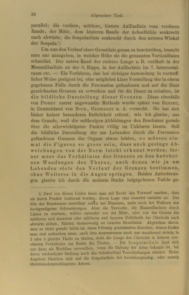 parallel; die vordere, mittlere, hintere Axillarlinie vom vorderen Rande, der Mitte, dem hinteren Rande der Achselhöhle senkrecht nach abwärts; die Scapularlinie senkrecht durch den unteren Winkel der Scapula.1) Um nun den Verlauf einer Grenzlinie genau zu beschreiben, braucht man nur anzugehen, in welcher Höhe sie die genannten Vcrticallinien schneidet. Der untere Rand der rechten Lunge z. B. verläuft in der Mammillarlinie an der ö. Rippe, in der Axillarlinie im 7. Intercostal- raum etc. — Ein Verfahren, das bei richtiger Anwendung in vortreff- licher Weise geeignet ist, eine möglichst klare Vorstellung der in einem gegebenen Falle durch die Percussion gefundenen und auf die Haut gezeichneten Grenzen zu erwecken und für die Dauer zu erhalten, ist die bildliche Darstellung dieser Grenzen. Diese ebenfalls von Pioruy zuerst angewandte Methode wurde später von Rennet, in Deutschland von Bock, Gerhardt u. A. versucht. Sie hat sich bisher keiner besonderen Beliebtheit erfreut, wie ich glaube, aus dem Grunde, weil die seitherigen Abbildungen den Beschauer gerade über die allerwichtigsten Punkte völlig im Unklaren lassen. Soll die bildliche Darstellung der am Lebenden durch die Percussion gefundenen Grenzen der Organe etwas leisten, so müssen ein- mal die Figuren so gross sein, dass auch geringe Ab- weichungen von der Norm leicht erkannt werden; fer- ner muss das Verhältnis der Grenzen zu den knöcher- nen Wandungen des Thorax, nach denen wir ja am Lebenden stets den Verlauf der Grenzen bestimmen, ohne Weiteres in die Augen springen. Beiden Anforderun- gen glaube ich durch die meinem Buche beigegebeuen Tafeln ge- ll Zwei von diesen Linien kann man mit Reckt den Vorwurf macken, dass sie durch Punkte bestimmt werden, deren Lage eine äusserst variable ist. Der Sitz der Brustwarze unterliegt schtm bei Männern-, mehr noch bei Weibern den hochgradigsten Schwankungen. Aber die Versuche, die Mammillarlinie durch Linien zu ersetzen, welche entweder von der Mitte, oder von der Grenze des mittleren und äusseren oder mittleren und inneren Dritttheils der Clavicula nach abwärts ziehen, führten ebensowenig zu exacten Resultaten. Abgesehen davon, dass es nicht gerade leicht ist, einen S förmig gekrümmten Knochen, dessen Enden man erst aufsuchen muss, nach dem Augenmaasse auch nur annähernd richtig in 2 oder 3 gleiche Theile zu theileu, steht die Lunge der Clavicula in keinem con- stanten Verhältniss zur Breite des Thorax. — Die Scapularlinie lässt sich nur dann als Meridian verwerthen, wenn die Haltung der Arme bekannt ist, bei deren wechselnder Stellung auch das Schulterblatt Verschiebungen erleidet. Meine Angaben beziehen sich auf die Scapularlinie bei herabhängendep, oder massig übereinandergeschlagenen Armen.