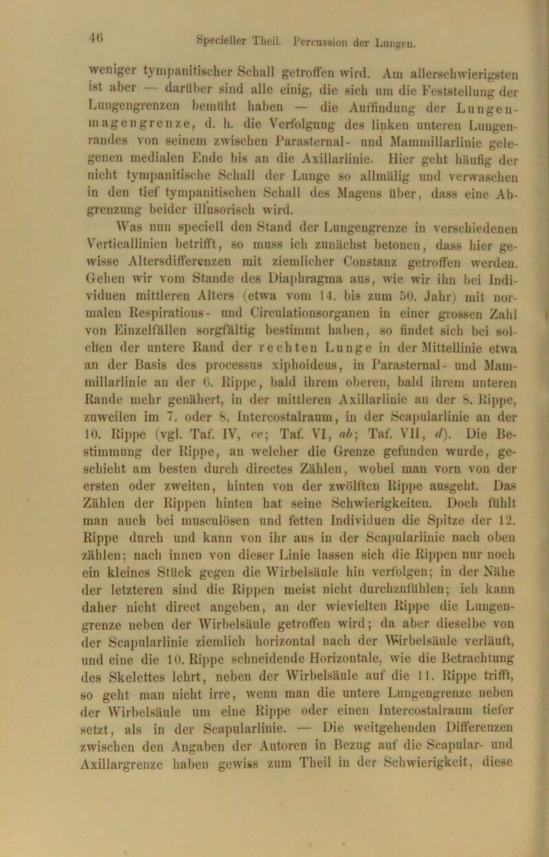 weniger tyrnpanitischer Schall getroffen wird. Am allerschwierigsten ist aber darüber sind alle einig, die sich um die Feststellung der Lungengrenzen bemüht haben — die Auffindung der Lungen- magengrenze, d. h. die Verfolgung des linken unteren Lungen- randes von seinem zwischen Parasternal- und Mammillarlinie gele- genen medialen Ende bis an die Axillarlinie. Hier geht häufig der nicht tympanitische Schall der Lunge so allmälig und verwaschen in den tief tympanitischen Schall des Magens über, dass eine Ab- grenzung beider illusorisch wird. Was nuu speciell den Stand der Lungengrenze in verschiedenen Verticallinien betrifft, so muss ich zunächst betonen, dass hier ge- wisse Altersdifferenzen mit ziemlicher Constanz getroffen werden. Gehen wir vom Stande des Diaphragma aus, wie wir ihn bei Indi- viduen mittleren Alters (etwa vom 14. bis zum 50. Jahr) mit nor- malen Respirations- und Circulationsorganen in einer grossen Zahl von Einzelfällen sorgfältig bestimmt haben, so findet sich bei sol- chen der untere Rand der rechten Lunge in der Mittellinie etwa an der Basis des processus xiphoideus, in Parasternal- und Mam- millarlinie an der 6. Rippe, bald ihrem oberen, bald ihrem unteren Rande mehr genähert, in der mittleren Axillarlinie an der 8. Rippe, zuweilen im 7. oder 8. Intercostalraum, in der Scapularlinie au der 10. Rippe (vgl. Taf. IV, ce; Taf. VI, nb\ Taf. VII, il). Die Be- stimmung der Rippe, an welcher die Grenze gefunden wurde, ge- schieht am besten durch directes Zählen, wobei man vorn von der ersten oder zweiten, hinten von der zwölften Rippe ausgeht. Das Zählen der Rippen hinten hat seine Schwierigkeiten. Doch fühlt man auch bei musculüsen und fetten Individuen die Spitze der 12. Rippe durch und kann von ihr aus in der Scapularlinie nach oben zählen; nach innen von dieser Linie lassen sich die Rippen nur noch ein kleines Stück gegen die Wirbelsäule hin verfolgen; in der Nähe der letzteren sind die Rippen meist nicht durchzufühlen; ich kann daher nicht direct angeben, an der wievielten Rippe die Lungen- grenze neben der Wirbelsäule getroffen wird; da aber dieselbe von der Scapularlinie ziemlich horizontal nach der Wirbelsäule verläuft, und eine die 10. Rippe schneidende Horizontale, wie die Betrachtung des Skelettes lehrt, neben der Wirbelsäule auf die 11. Rippe trifft, so geht man nicht irre, wenn man die untere Lungengrenze neben der Wirbelsäule um eine Rippe oder einen Intercostalraum tiefer setzt, als in der Scapularlinie. — Die weitgehenden Differenzen zwischen den Angaben der Autoren in Bezug auf die Scapular- und Axillargrenze haben gewiss zum Theil in der Schwierigkeit, diese