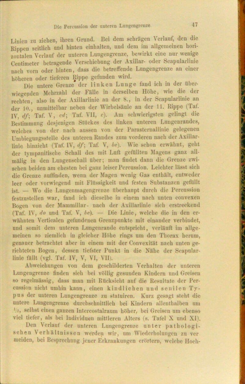 Linien zu ziehen, ihren Grund. Bei dem schlügen Verlauf, den die Rippen seitlich und hinteu einhalten, und dem im allgemeinen hori- zontalen Verlauf der unteren Lungengrenze, bewirkt eine nur wenige Centimeter betragende Verschiebung der Axillar- oder Scapularlinie nach vorn oder hinten, dass die betreffende Lungengrenze an einer höheren oder tieferen Rippe gefunden wird. Die untere Grenze der linken Lunge fand ich in der Über- wiegenden Mehrzahl der Fälle in derselben Höhe, wie die der rechten, also in der Axillarlinie an der S., in der Scapularlinie an der 1<>., unmittelbar neben der Wirbelsäule an der 11. Rippe (Taf. IV, Taf. V, cd] Taf. VII, c). Am schwierigsten gelingt die Bestimmung desjenigen Stückes des linken unteren Lungenrandes, welches von der nach aussen von der Parasternallinie gelegenen Umbiegungsstelle des unteren Randes zum vorderen nach der Axillar- liuie hinzieht (Taf. IV, Taf. V, be). Wie schon erwähnt, geht der tympanitische Schall des mit Luft getttllten Magens ganz all- mälig in den Lungenschall über; man findet dann die Grenze zwi- schen beiden am ehesten bei ganz leiser Percussion. Leichter lässt sich die Grenze auftinden, wenn der Magen wenig Gas enthält, entweder leer oder vorwiegend mit Flüssigkeit und festen Substanzen gefüllt ist. — Wo die Lungenmagengrenze überhaupt durch die Percussion festzustellen war, fand ich dieselbe in einem nach unten convexen Bogen von der Mammiliar- nach der Axillarlinie sich erstreckend (Taf. IV, do und Taf. V, be). — Die Linie, welche die in den er- wähnten Vcrtiealen gefundenen Grenzpunkte mit einander verbindet, und somit dem unteren Lungenrande entspricht, verläuft im allge- meinen so ziemlich in gleicher Höhe rings um den Thorax herum, genauer betrachtet aber in einem mit der Convexität nach unten ge- richteten Bogen, dessen tiefster Punkt in die Nähe der Scapular- linie fällt (vgl. Taf. IV, V, VI, VII). Abweichungen von dem geschilderten Verhalten der unteren Lungeugrenze linden sich hei völlig gesunden Kindern und Greisen so regelmässig, dass man mit Rücksicht auf die Resultate der Per- cussion nicht umhin kann, einen kindlichen und senilen Ty- pus der unteren Lungengrenze zu statuiren. Kurz gesagt steht die untere Lungengrenze durchschnittlich bei Kindern allenthalben um Vi> selbst einen ganzen Intercostalraum höher, bei Greisen um ebenso viel tiefer, als bei Individuen mittleren Alters (s. Tafel X und XI). Den Verlauf der unteren Lungengrenze unter pathologi- schen Verhältnissen werden wir, um Wiederholungen zu ver meiden, bei Besprechung jener Erkrankungen erörtern, welche Hoch-