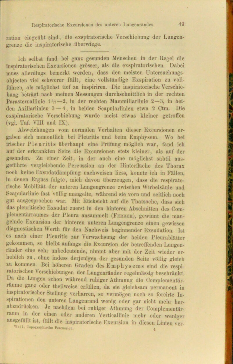 ratiou eingeübt sind, die exspiratoriscbe Verschiebung der Lungen- grenze die inspiratorische überwiege. Ich selbst fand bei ganz gesunden Menschen in der Regel die inspiratorischen Excursionen grösser, als die exspiratorischen. Dabei muss allerdings bemerkt werden, dass den meisten Untersuchungs- objecten viel schwerer fällt, eine vollständige Exspiration zu voll- fuhren, als möglichst tief zu inspirireu. Die inspiratorische Verschie- bung beträgt nach meinen Messungen durchschnittlich in der rechten Parasternallinie 1 >—2, in der rechten Mammillarlinie 2—3, in bei- den Axillarliuien 3 — 4, in beiden Scapularlinieu etwa 2 Ctm. Die exspiratoriscbe Verschiebung wurde meist etwas kleiner getroffen (vgl. Taf. VIII und IX). Abweichungen vom normalen Verhalten dieser Excursionen er- gaben sich namentlich bei Pleuritis und beim Emphysem. Wo bei Irischer Pleuritis überhaupt eine Prüfung möglich war, fand ich auf der erkrankten Seite die Excursioueu stets kleiner, als aut der gesunden. Zu einer Zeit, in der auch eine möglichst subtil aus- geführte vergleichende Percussion an der Hinterfläche des Thorax noch keine Exsudatdämpfung nachweisen Hess, konnte ich in Fällen, in denen Erguss folgte, mich davon überzeugen, dass die respirato- rische Mobilität der unteren Lungengrenze zwischen Wirbelsäule und Scapularliuie fast völlig mangelte, während sie vorn und seitlich noch gut ausgesprochen war. Mit Rücksicht auf die Thatsache, dass sich das pleuritische Exsudat zuerst in den hinteren Abschnitten des Com- plementärraumes der Pleura ansammelt (Fkrbkr), gewinnt die man- gelnde Excursiou der hinteren unteren Lungengrenze einen gewissen diagnostischen Werth für den Nachweis beginnender Exsudation. Ist es nach einer Pleuritis zur Verwachsung der beiden Pleurablätter gekommen, so bleibt anfangs die Excursion der betreffenden Lungen- iander eine sehr unbedeutende, nimmt aber mit der Zeit wieder er- heblich zu, ohne iudess derjenigen der gesunden Seite völlig gleich zu kommen. Bei höhereu Graden des Emphysems sind die respi- ratorischen \ erschiebungen der Lungenränder regelmässig beschränkt. Du die Lungen schon während ruhiger Athmung die Complementär- räume ganz oder theilweise erfüllen, da sie gleichsam permanent in inspiratorischer Stellung verharren, so vermögen noch so forcirte Iu- spirationen den unteren Lungenrand wenig oder gar nicht mehr her- abzudrücken. Je nachdem bei ruhiger Athmung der Complementär- raum in der einen oder anderen Verticallinie mehr oder weniger ausgetiillt ist, fällt die inspiratorische Excursion in diesen Linien ver- W'eil, Topographitche Percussion.
