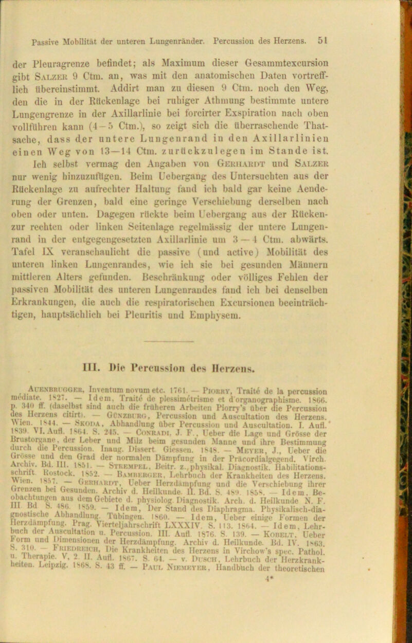 der Pleuragrenze befindet; als Maximum dieser Gesammtexeursion gibt Salzer 9 Ctm. an, was mit den anatomischen Daten vortreff- lich übereinstimmt. Addirt man zu diesen 9 Ctm. noch den Weg, den die in der Rückenlage bei ruhiger Athmung bestimmte untere Lungengrenze in der Axillarliuie bei forcirter Exspiration nach oben vollfuhren kann (4-5 Ctm.), so zeigt sich die überraschende That- sache, dass der untere Lungenrand in den Axillarlinien einen Weg von 13—14 Ctm. zurückzu 1 egen im Stande ist. Ich selbst vermag den Angaben von Gerhardt und Salzer nur wenig hinzuzufügen. Beim Uebergang des Untersuchten aus der Rückenlage zu aufrechter Haltung fand ich bald gar keine Aende- rung der Grenzen, bald eine geringe Verschiebung derselben nach oben oder unten. Dagegen rückte beim Uebergang aus der Rücken- zur rechten oder linken Seitenlage regelmässig der untere Lungen- rand in der entgegengesetzten Axillarlinie um 3 —1 Ctm. abwärts. Tafel IX veranschaulicht die passive (und active) Mobilität des unteren linken Lungenrandes, wie ich sie bei gesunden Männern mittleren Alters gefunden. Beschränkung oder völliges Fehlen der passiven Mobilität des unteren Lungeuraudes fand ich bei denselben Erkrankungen, die auch die respiratorischen Excursionen beeinträch- tigen, hauptsächlich bei Pleuritis und Emphysem. III. Die Percussion des Herzens. Auexbruggeb, Inventum novumetc. ITfii. — Piorry, Trait6 de la percussion mediate. ls2'- — Idem. Traite de plessiraetrisme et dorganographisme. 1866. P- 340 ff. (daselbst sind auch die früheren Arbeiten Piorry’s über uie Percussion Herzens citirti. — GOnzblrg, Percussion und Auscultation des Herzens. Wien. 1844. — Skoda, Abhandlung über Percussion und Auscultation. I. Autt. 1839. vl. Aun. 1864. S. 245. — Conradi, J. F., Ueber die Lage und Grösse der Hrustorgane. der Leber und Milz beim gesunden Manne und ihre Bestimmung durch die Percussion. Inaug. Dissert Giessen. 1848. — Meyer, J.. Ueber die Grosse und den Grad der normalen Dämpfung in der Präcordialgegend. Virch. , HI. tsöl. — Stremcbl. Beitr. z.physikal. Diagnostik. Ilabilitations- si iritt Rostock. 185J. — Bamhkrger. Lehrbuch der Krankheiten des Herzens. nn. wi. - Gerhardt, Ueber Herzdampfung und die Verschiebung ihrer Grenzen hei Gesunden. Archiv d. Heilkunde. II. Bd. S. 48!». 185**. — Idem. Be- rn uiUn£en.?U8 dem Gebiete d. physiolog. Diagnostik. Arch. d. Heilkunde N. F. ll od a. -18b. IS59. — Idem, Der Stand des Diaphragma. Physikalisch-dia- gnostische Abhandlung. Tübingen. 1860. — Idem, Ueber einige Formen der Herzclamptung. I rag. Vierteljahrschrift LXXXIV. S. M3. 1804. — Idem, Lehr- buch der Auscultation u. Percussion. III. Autt 1876. S. 139. — Kobelt. Ueber rorm und Dimensionen der Herzdämpfung. Archiv d. Heilkunde. Bd. IV. l*<63. • • ~ * ,(,rEIIK,;ITCH’ Hie Krankheiten des Herzens in Virchow’» spec. Pathol. he™P!e- y* H- Äufl. 1 ''•57, S. 64. — v. Dusch, Lehrbuch der Herzkrank- heiten. Leipzig. I8bs. s. 43 ff. — Paul Niemeyer, Handbuch der theoretischen