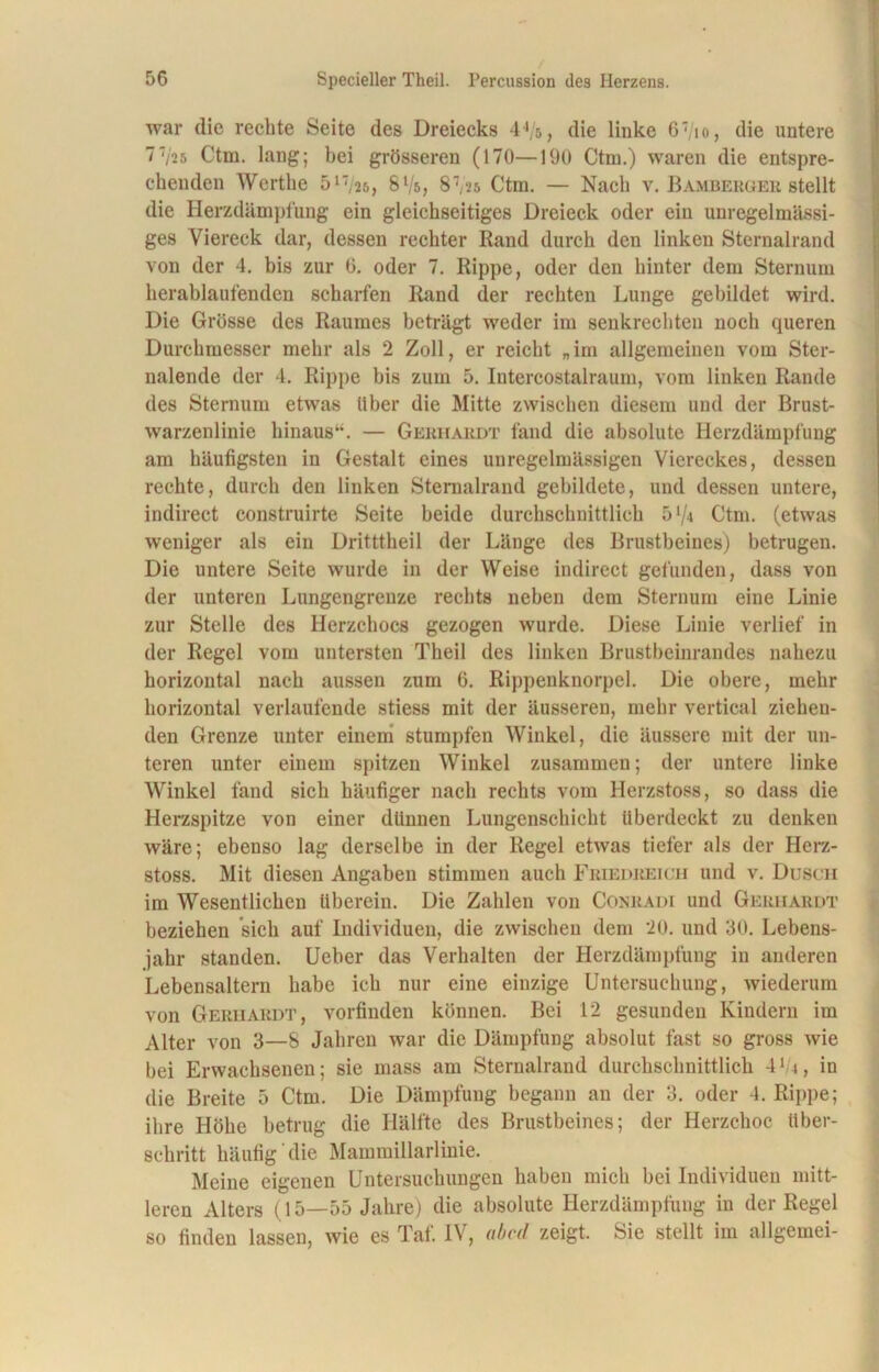 war die rechte Seite des Dreiecks 44/s, die linke 6'/io, die untere l'iih Ctm. lang; bei grösseren (170—190 Ctm.) waren die entspre- chenden Werthe 517/25, 8 Vs, 87,2s Ctra. — Nach v. Bamberger stellt die Herzdämpfung ein gleichseitiges Dreieck oder ein unregelmässi- ges Viereck dar, dessen rechter Rand durch den linken Sternalrand von der 4. bis zur 6. oder 7. Rippe, oder den hinter dem Sternum herablaufenden scharfen Rand der rechten Lunge gebildet wird. Die Grösse des Raumes beträgt weder im senkrechten noch queren Durchmesser mehr als 2 Zoll, er reicht „ im allgemeinen vom Ster- nalende der 4. Rippe bis zum 5. Intercostalraum, vom linken Rande des Sternum etwas über die Mitte zwischen diesem und der Brust- warzenlinie hinaus“. — Gerhardt fand die absolute Herzdämpfung am häufigsten in Gestalt eines unregelmässigen Viereckes, dessen rechte, durch den linken Sternalrand gebildete, und dessen untere, indirect construirte Seite beide durchschnittlich 5x/4 Ctm. (etwas weniger als ein Dritttheil der Länge des Brustbeines) betrugen. Die untere Seite wurde in der Weise indirect gefunden, dass von der unteren Lungengrenze rechts neben dem Sternum eine Linie zur Stelle des Herzchocs gezogen wurde. Diese Linie verlief in der Regel vom untersten Theil des linken Brustbeinrandes nahezu horizontal nach aussen zum 6. Rippenknorpel. Die obere, mehr horizontal verlaufende stiess mit der äusseren, mehr vertical ziehen- den Grenze unter einem stumpfen Winkel, die äussere mit der un- teren unter einem spitzen Winkel zusammen; der untere linke Winkel fand sich häufiger nach rechts vom Herzstoss, so dass die Herzspitze von einer dünnen Lungenschicht überdeckt zu denken wäre; ebenso lag derselbe in der Regel etwas tiefer als der Herz- stoss. Mit diesen Angaben stimmen auch Friedreich und v. Dusch im Wesentlichen überein. Die Zahlen von Conradi und Gerhardt beziehen sich auf Individuen, die zwischen dem 20. und 30. Lebens- jahr standen. Ueber das Verhalten der Herzdämpfung in anderen Lebensaltern habe ich nur eine einzige Untersuchung, wiederum von Gerhardt, vorfinden können. Bei 12 gesunden Kindern im Alter von 3—S Jahren war die Dämpfung absolut fast so gross wie bei Erwachsenen; sie mass am Sternalrand durchschnittlich 41 i, in die Breite 5 Ctm. Die Dämpfung begann an der 3. oder 4. Rippe; ihre Höhe betrug die Hälfte des Brustbeines; der Herzchoc über- schritt häufig die Mammillarlinie. Meine eigenen Untersuchungen haben mich bei Individuen mitt- leren Alters (15—55 Jahre) die absolute Herzdämpfung in der Regel so finden lassen, wie es Taf. IV, ubed zeigt. Sie stellt im allgemei-