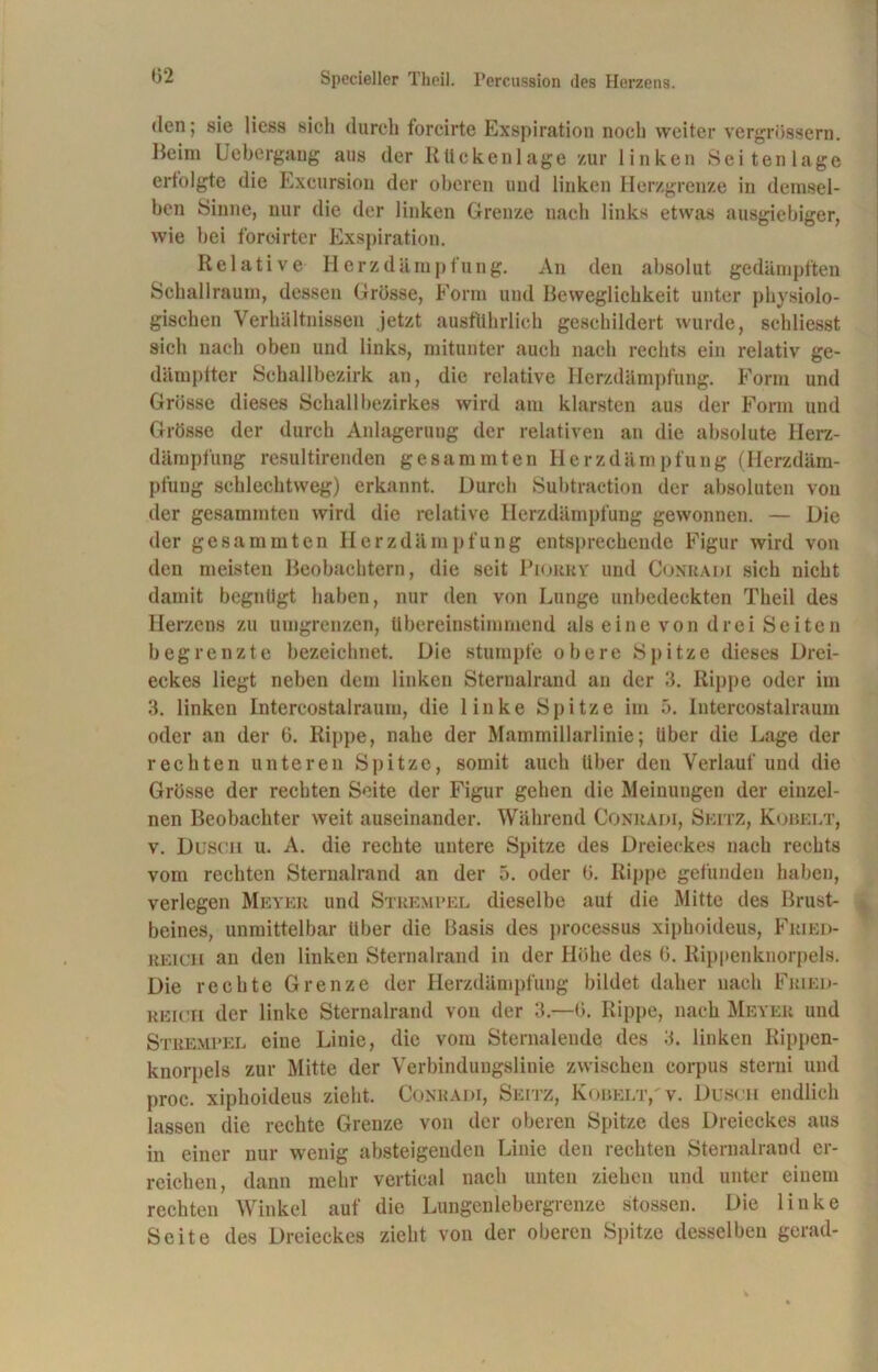 den; sie liess sich durch forcirte Exspiration noch weiter vergrössern. Beim Uebergang aus der Rückenlage zur linken Seiten läge erfolgte die Excursion der oberen und linken Herzgrenze in demsel- ben Sinne, nur die der linken Grenze nach links etwas ausgiebiger, wie bei foroirter Exspiration. Relative Herzdämpfung. An den absolut gedämpften Schallraum, dessen Grösse, Form und Beweglichkeit unter physiolo- gischen Verhältnissen jetzt ausführlich geschildert wurde, sehliesst sich nach oben und links, mitunter auch nach rechts ein relativ ge- dämpfter Schallbezirk an, die relative Herzdämpfung. Form und Grösse dieses Schallbezirkes wird am klarsten aus der Form und Grösse der durch Anlagerung der relativen an die absolute Herz- dämpfung resultirenden gesummten Herzdämpfung (Herzdäm- pfung schlechtweg) erkannt. Durch Subtraction der absoluten von der gesummten wird die relative Herzdämpfung gewonnen. — Die der gesummten Herzdämpfung entsprechende Figur wird von den meisten Beobachtern, die seit Piokry und Conradi sich nicht damit begnügt haben, nur den von Lunge unbedeckten Theil des Herzens zu umgrenzen, übereinstimmend als eine von drei Seiten begrenzte bezeichnet. Die stumpfe obere Spitze dieses Drei- eckes liegt neben dem linken Sternalrand an der 3. Rippe oder im 3. linken Intercostalraum, die linke Spitze im ö. Intercostalraum oder an der 6. Rippe, nahe der Mammillarlinie; Uber die Lage der rechten unteren Spitze, somit auch iiher den Verlauf und die Grösse der rechten Seite der Figur gehen die Meinungen der einzel- nen Beobachter weit auseinander. Während Conradi, Seitz, Kobelt, v. Dusch u. A. die rechte untere Spitze des Dreieckes nach rechts vom rechten Sternalrand an der 5. oder ü. Rippe gefunden haben, verlegen Meyer und Strempel dieselbe auf die Mitte des Brust- beines, unmittelbar über die Basis des processus xiphoideus, Fried- reich an den linken Sternalrand in der Höhe des 6. Rippenknorpels. Die rechte Grenze der Herzdämpfung bildet daher nach Fried- reich der linke Sternalrand von der 3.—0. Rippe, nach Meyer und Strempel eine Linie, die vom Sternaleude des 3. linken Rippen- knorpels zur Mitte der Verbindungslinie zwischen corpus sterni und proc. xiphoideus zieht. Conradi, Seitz, Kobelt,'v. Dusch endlich lassen die rechte Grenze von der oberen Spitze des Dreieckes aus in einer nur wenig absteigenden Linie den rechten Sternalrand er- reichen, dann mehr vertieal nach unten ziehen und unter einem rechten Winkel auf die Lungen lebergrenze stossen. Die linke Seite des Dreieckes zieht von der oberen Spitze desselben gerad-