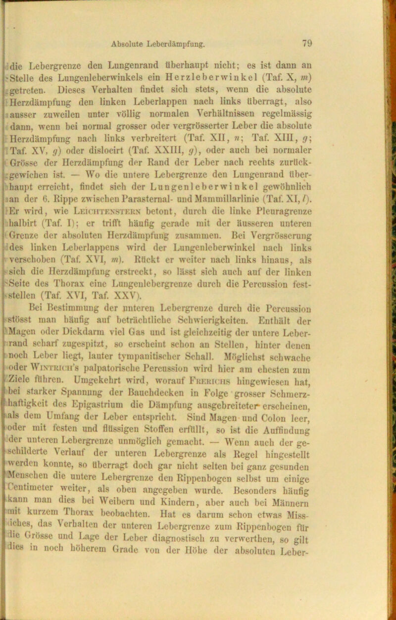 ] die Lebergrenze den Lungenrand überhaupt nicht; es ist dann an 1-Stelle des Lungenleberwinkels ein Herzleberwinkel (Taf. X, m) Lgetreten. Dieses Verhalten findet sich stets, wenn die absolute \ Herzdämpfung den linken Leberlappen nach links überragt, also i ausser zuweilen unter völlig normalen Verhältnissen regelmässig j dann, wenn bei normal grosser oder vergrösserter Leber die absolute ;■ Herzdämpfung nach links verbreitert (Taf. XII, «; Taf. XIH, g\ Taf. XV, n) oder dislocirt (Taf. XXIII, g), oder auch bei normaler i Grösse der Herzdämpfnng der Rand der Leber nach rechts zurtick- j;gewichen ist. — Wo die untere Lebergrenze den Lungenrand über- ; haupt erreicht, findet sich der Lungenleberwinkel gewöhnlich jian der 6. Rippe zwischen Parasternal- und Mammillarlinie (Taf. XI,/). |:Er wird, wie Lehhtenstern betont, durch die linke Pleuragrenze | halbirt (Taf. I); er trifft häufig gerade mit der äusseren unteren j Grenze der absoluten Herzdämpfung zusammen. Bei Vergrösserung i des linken Leberlappens wird der Lungenleberwinkel nach links f verschoben (Taf. XVI, m). Rückt er weiter nach links hinaus, als i sich die Herzdämpfung erstreckt, so lässt sich auch auf der linken i'Seite des Thorax eine Lungenlebergrenze durch die Percussion fest- j stellen (Taf. XVI, Taf. XXV). Bei Bestimmung der unteren Lebergrenze durch die Percussion j stösst man häufig auf beträchtliche Schwierigkeiten. Enthält der ( Magen oder Dickdarm viel Gas und ist gleichzeitig der untere Lebcr- } rand scharf zugespitzt, so erscheint schon an Stellen, hinter denen | noch Leber liegt, lauter tym pan Bischer Schall. Möglichst schwache | oder Wintrich’s palpatorische Percussion wird hier am ehesten zum I Ziele führen. Umgekehrt wird, worauf Frericiis hingewieseu hat, | bei starker Spannung der Bauchdecken in Folge grosser Sckruerz- | haftigkeit des Epigastrium die Dämpfung ausgebreiteter erscheinen, |als dem Umfang der Leber entspricht. Sind Magen und Colon leer, oder mit festen und flüssigen Stoffen erfüllt, so ist die Auffindung der unteren Lebergrenze unmöglich gemacht. — Wenn auch der ge- schilderte Verlauf der unteren Lebergrenze als Regel hingestellt werden konnte, so überragt doch gar nicht selten bei ganz gesunden Menschen die untere Lebergrenze den Rippenbogen selbst um einige Centimeter weiter, als oben angegeben wurde. Besonders häufig kann man dies bei Weibern und Kindern, aber auch bei Männern I mit kurzem 1 horax beobachten. Hat cs darum schon etwas Miss- liches, das \ erhalten der unteren Lebergrenze zum Rippenbogen für lic Grösse und Lage der Leber diagnostisch zu verwertken, so gilt die« in noch höherem Grade von der Höhe der absoluten Leber-