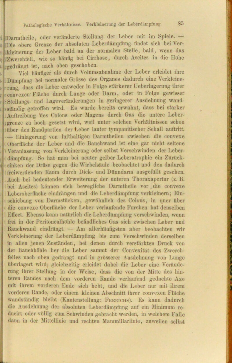 Pathologische Verhältnisse. Verkleinerung der Leberdiiinpfung. Darmtheile, oder veränderte Stellung der Leber mit im Spiele. — Die obere Grenze der absoluten Leberdämpfung findet sich bei Ver- kleinerung der Leber bald an der normalen Stelle, bald, wenn das Zwerchfell, wie so häufig bei Cirrhose, durch Ascites in die Höhe gedrängt ist, nach oben geschoben. Viel häufiger als durch Volumsabnahme der Leber erleidet ihre Dämpfung bei normaler Grösse des Organes dadurch eine Verkleine- rung, dass die Leber entweder iu Folge stärkerer Ueberlagerung ihrer convexen Fläche durch Lunge oder Darm, oder in Folge gewisser ^Stellung»- und Lageveränderungen in geringerer Ausdehnung wand- ständig getroffen wird. Es wurde bereits erwähnt, dass bei starker Auftreibung des Colons oder Magens durch Gas die untere Lebcr- .grenze zu hoch gesetzt wird, weil unter solchen Verhältnissen schon über den Randpartien der Leber lauter tympanitiseher Schall auftritt. — Einlagerung von lufthaltigen Darmtheilen zwischen die convexe Oberfläche der Leber und die Rauchwand ist eine gar nicht seltene Veranlassung von Verkleinerung oder selbst Verschwinden der Leber- dämpfung. So hat man bei acuter gelber Leberatrophie ein Zurück- sinken der Drüse gegen die Wirbelsäule beobachtet und den dadurch freiwerdenden Raum durch Dick- und Dünndarm ausgefüllt gesehen. Auch bei bedeutender Erweiterung der unteren Thoraxapertur (z. B. bei Ascites) können sich bewegliche Darmtheile vor. die convexe Leberoberfläche eindrängen und die Leberdämpfung verkleinern; Ein- schiebung von Darmstüeken, gewöhnlich des Colons, in quer über die convexe Oberfläche der Leber verlaufende Furchen hat denselben Effect. Ebenso kann natürlich die Leberdämpfung verschw inden, wenn frei in der Peritonealhöhle befindliches Gas sich zwischen Leber und Bauchwand eindrängt. — Am allerhäufigsten aber beobachten wir Verkleinerung der Leberdämpfung bis zum Verschwinden derselben in allen jenen Zuständen, bei denen durch verstärkten Druck von der Bauchhöhle her die Leber sammt der Convexität des Zwerch- felles nach oben gedrängt und in grösserer Ausdehnung von Lunge überlagert wird; gleichzeitig erleidet dabei die Leber eine Verände- rung ihrer Stellung in der Weise, dass die von der Mitte des hin- teren Randes nach dem vorderen Rande verlaufend gedachte Axe mit ihrem vorderen Ende sich hebt, und die Leber nur mit ihrem vorderen Rande, oder einem kleinen Abschnitt ihrer convexen Fläche wandständig bleibt (Kantenstellung: Frerichs). Es kann dadurch die Ausdehnung der absoluten Leberdämpfung auf ein Minimum re- ducirt oder völlig zum Schwinden gebracht werden, in welchem Falle dann in der Mittellinie und rechten Mammillarlinie, zuweilen selbst