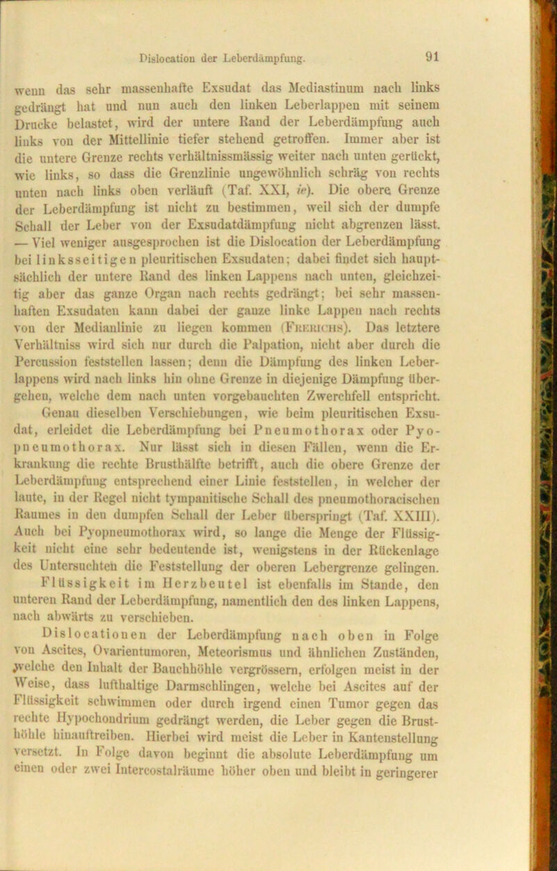 wenn das sehr massenhafte Exsudat das Mediastinum nach links gedrängt hat und nun auch den linken Leberlappeu mit seinem Drucke belastet, wird der untere Rand der Leberdämpfung auch links von der Mittellinie tiefer stehend getroffen. Immer aber ist die untere Grenze rechts vcrhältnissmässig weiter nach unten gerückt, wie links, so dass die Grenzlinie ungewöhnlich schräg von rechts unten nach links oben verläuft (Taf. XXI, ie). Die obere Grenze der Leberdämpfung ist nicht zu bestimmen, weil sich der dumpfe Schall der Leber von der Exsudatdämpfung nicht abgrenzen lässt. — Viel weniger ausgesprochen ist die Dislocation der Leberdämpfung bei linksseitigen pleuritisehen Exsudaten; dabei findet sich haupt- sächlich der untere Rand des linken Lappens nach unten, gleichzei- tig aber das ganze Organ nach rechts gedrängt; bei sehr massen- haften Exsudaten kann dabei der gauze linke Lappen nach rechts von der Medianlinie zu liegen kommen (Frkrichs). Das letztere Verhältnis* wird sich nur durch die Palpation, nicht aber durch die Percussion feststellen lassen; denn die Dämpfung des linken Leber- lappcns wird nach links hin ohne Grenze in diejenige Dämpfung über- gehen, welche dem nach unten vorgebauchten Zwerchfell entspricht. Genau dieselben Verschiebungen, wie beim pleuritisehen Exsu- dat, erleidet die Leberdämpfung bei Pneumothorax oder Pyo- pneumothorax. Nur lässt sich in diesen Fällen, wenn die Er- krankung die rechte Brusthälfte betrifft, auch die obere Grenze der Leberdämpfung entsprechend einer Linie feststellen, in welcher der laute, in der Regel nicht tympanitische Schall des pneuraothoracischen Raumes in den dumpfen Schall der Leber überspringt (Taf. XXIII). Auch bei Pyopneumothorax wird, so lange die Menge der Flüssig- keit nicht eine sehr bedeutende ist, wenigstens in der Rückenlage des Untersuchteh die Feststellung der oberen Lebergrenze gelingen. Flüssigkeit im Herzbeutel ist ebenfalls im Stande, den unteren Rand der Leberdämpfung, namentlich den des linken Lappens, nach abwärts zu verschieben. Dislocatioueu der Leberdämpfung nach oben in Folge von Ascites, Ovarientumoren, Meteorismus und ähnlichen Zuständen, ^velehe den Inhalt der Bauchhöhle vergrössem, erfolgen meist in der Weise, dass lufthaltige Darmschlingen, welche bei Ascites auf der Flüssigkeit schwimmen oder durch irgend einen Tumor gegen das rechte Hypochondrium gedrängt werden, die Leber gegen die Brust- höhle hiuauftreiben. Hierbei wird meist die Leber in Kanteustellung versetzt In Folge davon beginnt die absolute Leberdämpfung um einen oder zwei Intercostalräume höher oben und bleibt in geringerer