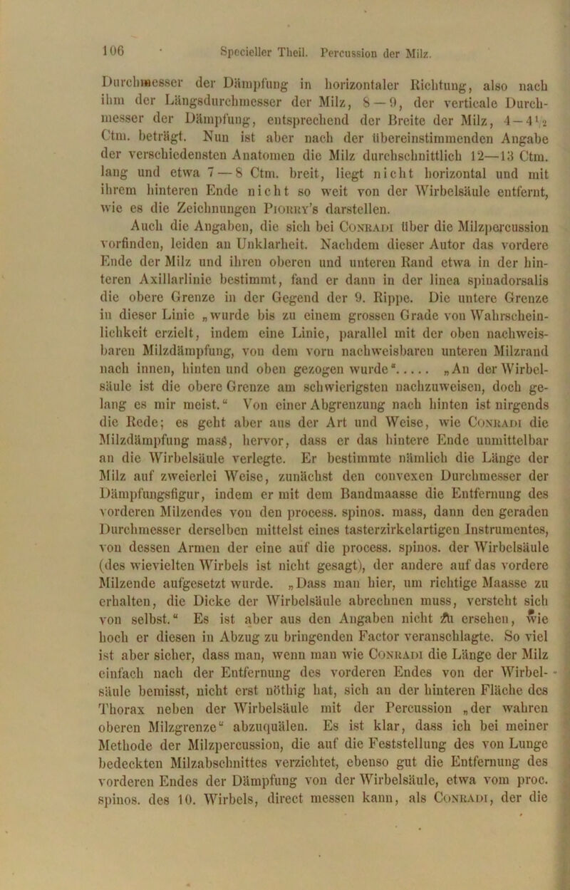 Durchmesser der Dämpfung in horizontaler Richtung, also nach ilnn der Längsdurchmesser der Milz, 8 — 9, der verticale Durch- messer der Dämpfung, entsprechend der Breite der Milz, 4 — 41 -2 Ctm. beträgt. Nun ist aber nach der übereinstimmenden Angabe der verschiedensten Anatomen die Milz durchschnittlich 12—13 Ctm. lang und etwa 7 — 8 Ctm. breit, liegt nicht horizontal und mit ihrem hinteren Ende nicht so weit von der Wirbelsäule entfernt, wie es die Zeichnungen Piouky’s darstellen. Auch die Angaben, die sich bei Conradi über die Milzpercussion vorfinden, leiden an Unklarheit. Nachdem dieser Autor das vordere Ende der Milz und ihren oberen und unteren Rand etwa in der hin- teren Axillarlinie bestimmt, fand er dann in der linea spiuadorsalis die obere Grenze in der Gegend der 9. Rippe. Die untere Grenze in dieser Linie „wurde bis zu einem grossen Grade von Wahrschein- lichkeit erzielt, indem eine Linie, parallel mit der oben nachweis- baren Milzdämpfung, vou dem vorn nachweisbaren unteren Milzrand nach innen, hinten und oben gezogen wurde“ „An der Wirbel- säule ist die obere Grenze am schwierigsten nachzuweisen, doch ge- lang es mir meist.“ Von einer Abgrenzung nach hinten ist nirgends die Rede; es geht aber aus der Art und Weise, Avie Coxkadi die Milzdärapfung masö, hervor, dass er das hintere Ende unmittelbar an die Wirbelsäule verlegte. Er bestimmte nämlich die Länge der Milz auf zweierlei Weise, zunächst den convexen Durchmesser der Dämpfungsfigur, indem er mit dem Bandmaasse die Entfernung des vorderen Milzendes vou den process. spinös, mass, dann den geraden Durchmesser derselben mittelst eines tasterzirkelartigen Instrumentes, a on dessen Armen der eine auf die process. spinös, der Wirbelsäule (des Avievielteu Wirbels ist nicht gesagt), der andere auf das vordere Milzende aufgesetzt Avurde. „Dass man hier, 11m richtige Maasse zu erhalten, die Dicke der Wirbelsäule abrechnen muss, versteht sich von selbst.“ Es ist aber aus den Angaben nicht Äi ersehen, wie hoch er diesen in Abzug zu bringenden Factor veranschlagte. So ATiel ist aber sicher, dass man, Avenn man Avie Conradi die Länge der Milz einfach nach der Entfernung des vorderen Endes von der Wirbel- säule bemisst, nicht erst uöthig hat, sich an der hinteren Fläche des Thorax neben der Wirbelsäule mit der Percussion „der wahren oberen Milzgrenze“ abzuquälen. Es ist klar, dass ich bei meiner Methode der Milzpercussion, die auf die Feststellung des von Lunge bedeckten Milzabschnittes verzichtet, ebenso gut die Entfernung des vorderen Endes der Dämpfung von der Wirbelsäule, etAva vom proc. spinös, des 10. Wirbels, direct messen kann, als Conradi, der die