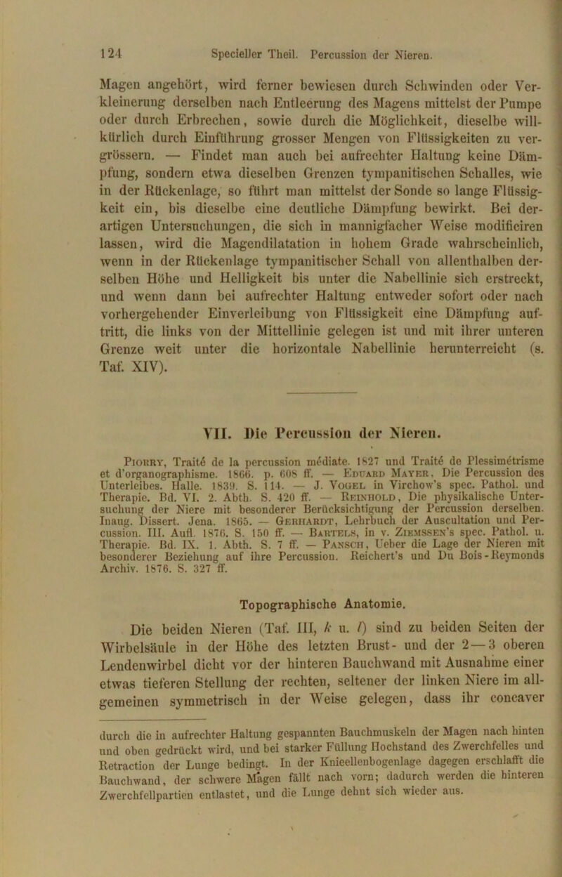 Mageu angehört, wird ferner bewiesen durch Schwinden oder Ver- kleinerung derselben nach Entleerung des Magens mittelst der Pumpe oder durch Erbrechen, sowie durch die Möglichkeit, dieselbe will- kürlich durch Einführung grosser Mengen von Flüssigkeiten zu ver- grössern. — Findet man auch bei aufrechter Haltung keine Däm- pfung, sondern etwa dieselben Grenzen tympanitischen Schalles, wie in der Rückenlage, so führt man mittelst der Sonde so lange Flüssig- keit ein, bis dieselbe eine deutliche Dämpfung bewirkt. Bei der- artigen Untersuchungen, die sich in mannigfacher Weise modificiren lassen, wird die Magendilatation in hohem Grade wahrscheinlich, wenn in der Rückenlage tympanitischer Schall von allenthalben der- selben Höhe und Helligkeit bis unter die Nabellinie sich erstreckt, und wenn dann bei aufrechter Haltung entweder sofort oder nach vorhergehender Einverleibung von Flüssigkeit eine Dämpfung auf- tritt, die links von der Mittellinie gelegen ist und mit ihrer unteren Grenze weit unter die horizontale Nabellinie herunterreicht (s. Taf. XIV). VII. Die Percussion der Nieren. * Piorry, Traitö de la percussion mediate. 1827 und Trait<$ de Plessimetrisme et d’organographismc. ISO«, p. 608 ff. — Eduahd Mayer, Die Percussion des Unterleibes. Halle. 183!). S. 114. — J. Vogel iu Virchow’s spec. Pathol. und Therapie. Bd. VI. 2. Abth. S. 420 ff. — Reinhold, Die physikalische Unter- suchung der Niere mit besonderer Berücksichtigung der Percussion derselben. Inaug. Dissert. Jena. 1865. — Gerhardt, Lehrbuch der Auscultation und Per- cussion. III. Aufl. 1876. S. 150 ff. -- Bartels, in v. Ziemssen’s spec. Pathol. u. Therapie. Bd. IX. 1. Abth. S. 7 ff. — Pansch, Ueber die Lage der Nieren mit besonderer Beziehung auf ihre Percussion. Reichert’s und Du Bois-Reymonds Archiv. 1876. S. 327 ff. Topographische Anatomie. Die beiden Nieren (Taf. HI, /■• u. /) sind zu beiden Seiten der Wirbelsäule in der Höhe des letzten Brust- und der 2—3 oberen Lendenwirbel dicht vor der hinteren Bauchwand mit Ausnahme einer etwas tieferen Stellung der rechten, seltener der linken Niere im all- gemeinen symmetrisch in der Weise gelegen, dass ihr concaver durch die in aufrechter Haltung gespannten Bauchmuskeln der Magen nach hinten und oben gedrückt wird, und bei starker rüllung Hochstand des Zwerchfelles und Retraction der Lunge bedingt. In der Knieellenbogenlage dagegen erschlafft die Bauchwand, der schwere Magen fällt nach vorn; dadurch werden die hinteren Zwerchfellpartien entlastet, und die Lunge dehnt sich wieder aus.