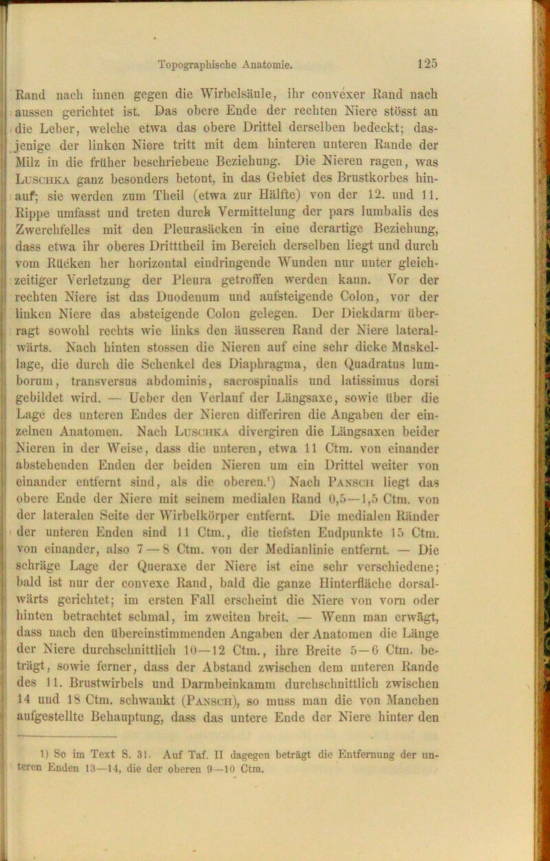 Rand nach innen gegen die Wirbelsäule, ihr convexer Rand nach aussen gerichtet ist. Das obere Ende der rechten Niere stösst an die Leber, welche etwa das obere Drittel derselben bedeckt; das- jenige der linken Niere tritt mit dem hinteren unteren Rande der Milz in die früher beschriebene Beziehung. Die Nieren ragen, was Luschka ganz besonders betont, in das Gebiet des Brustkorbes hin- auf; sie werden zum Theil (etwa zur Hälfte) von der 12. und 11. Rippe umfasst und treten durch Vermittelung der pars lumbalis des Zwerchfelles mit den Pleurasäcken in eine derartige Beziehung, dass etwa ihr oberes Dritttheil im Bereich derselben liegt und durch vom Rücken her horizontal eindringende Wunden nur unter gleich- zeitiger Verletzung der Pleura getroffen werden kann. Vor der rechten Niere ist das Duodenum und aufsteigeude Colon, vor der liuken Niere das absteigende Colon gelegen. Der Dickdarm über- ragt sowohl rechts wie links den äussereu Rand der Niere lateral- wärts. Nach hinten stossen die Nieren auf eine sehr dicke Mnskel- lage, die durch die Schenkel des Diaphragma, den Quadratus lum- borum, transversus abdominis, sacrospinalis und latissimus dorsi gebildet wird. — Ueber den Verlauf der Längsaxe, sowie Uber die Lage des unteren Endes der Nieren ditferiren die Angaben der ein- zelnen Anatomen. Nach Luschka divergiren die Längsaxen beider Nieren in der Weise, dass die unteren, etwa 11 Ctm. von einander abstehenden Enden der beiden Nieren um ein Drittel weiter von einander entfernt sind, als die oberen.’) Nach Pansch liegt das obere Ende der Niere mit seinem medialen Rand 0,5—1,5 Ctm. von der lateralen Seite der Wirbelkörper entfernt. Die medialen Ränder der unteren Enden sind 11 Ctm., die tiefsten Endpunkte 15 Ctm. von einander, also 7 — 8 Ctm. von der Medianlinie entfernt. — Die schräge Lage der Queraxe der Niere ist eine sehr verschiedene; bald ist nur der convexe Rand, bald die ganze Hinterfläche dorsal- wärts gerichtet; im ersten Fall erscheint die Niere von vom oder hinten betrachtet schmal, im zweiten breit. — Wenn man erwägt, dass nach den übereinstimmenden Angaben der Anatomen die Länge der Niere durchschnittlich 10—12 Ctm., ihre Breite 5—6 Ctm. be- trägt, sowie ferner, dass der Abstand zwischen dem unteren Rande des 11. Brustwirbels und Darmbeinkamm durchschnittlich zwischen 14 uud 18 Ctm. schwankt (Pansch), so muss man die von Manchen aufgestellte Behauptung, dass das untere Ende der Niere hinter den 1) So im Text S. 31. Auf Taf. II dagegen beträgt die Entfernung der un- teren Enden 13—14, die der oberen 9—10 Ctm.