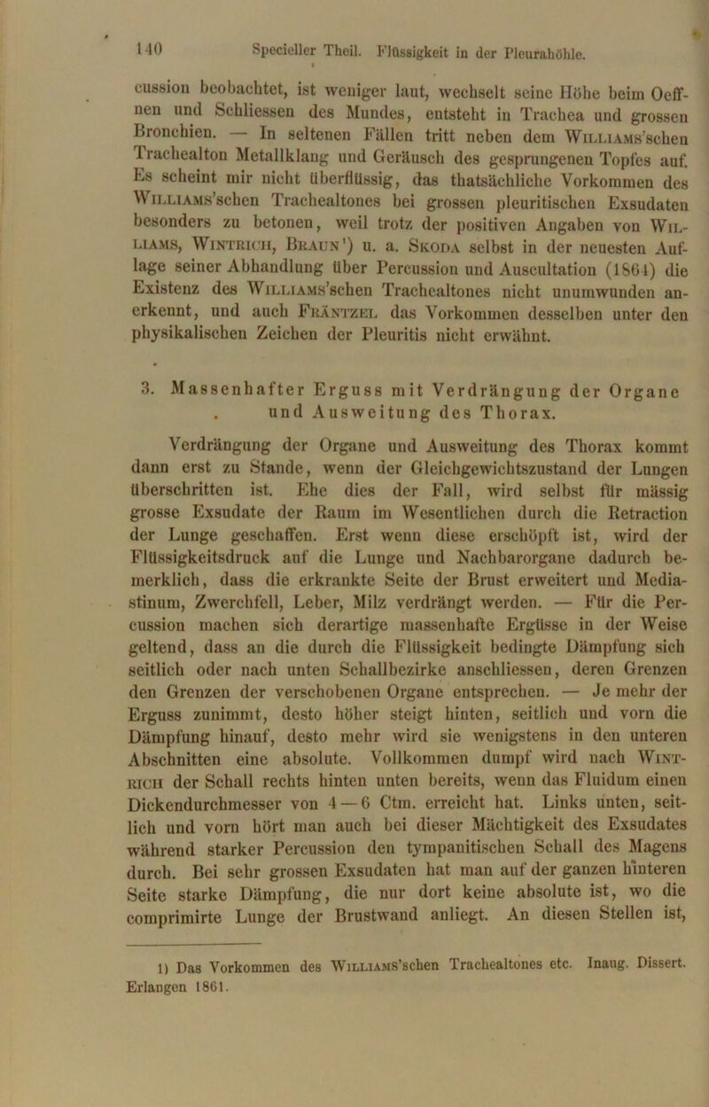 eussion beobachtet, ist weniger laut, wechselt seine Höhe beim Oeff- nen und Schliessen des Mundes, entsteht in Trachea und grossen Bronchien. In seltenen Fällen tritt neben dem Willi AMs’schen 1 rachealton Metallklang und Geräusch des gesprungenen Topfes auf. Es scheint mir nicht überflüssig, das thatsächliche Vorkommen des WiLLiAMß’schen Trachealtones bei grossen pleuritischen Exsudaten besonders zu betonen, weil trotz der positiven Angaben von Wil- liams, Wintrich, Braun1) u. a. Skoda selbst in der neuesten Auf- lage seiner Abhandlung Uber Percussion und Auscultation (1S64) die Existenz des WiLLiAMs’schen Trachealtones nicht unumwunden an- erkennt, und auch Fräntzel das Vorkommen desselben unter den physikalischen Zeichen der Pleuritis nicht erwähnt. 3. Massenhafter Erguss mit Verdrängung der Organe und Ausweitung des Thorax. Verdrängung der Organe und Ausweitung des Thorax kommt dann erst zu Stande, wenn der Gleichgewichtszustand der Lungen überschritten ist. Ehe dies der Fall, wird selbst für mässig grosse Exsudate der Raum im Wesentlichen durch die Retraction der Lunge geschaffen. Erst wenn diese erschöpft ist, wird der Flüssigkeitsdruck auf die Lunge und Nachbarorgane dadurch be- merklich, dass die erkrankte Seite der Brust erweitert und Media- stinum, Zwerchfell, Leber, Milz verdrängt werden. — Für die Per- cussion machen sich derartige massenhafte Ergüsse in der Weise geltend, dass an die durch die Flüssigkeit bedingte Dämpfung sich seitlich oder nach unten Schallbezirke anschliessen, deren Grenzen den Grenzen der verschobenen Organe entsprechen. — Je mehr der Erguss zunimmt, desto höher steigt hinten, seitlich und vorn die Dämpfung hinauf, desto mehr wird sie wenigstens in den unteren Abschnitten eine absolute. Vollkommen dumpf wird nach Wint- rich der Schall rechts hinten unten bereits, wenn das Fluidum einen Dickendurchmesser von 4 — 6 Ctm. erreicht hat. Links unten, seit- lich und vorn hört man auch bei dieser Mächtigkeit des Exsudates während starker Percussion den tympanitischen Schall des Magens durch. Bei sehr grossen Exsudaten hat man auf der ganzen hinteren Seite starke Dämpfung, die nur dort keine absolute ist, wo die comprimirte Lunge der Brustwand anliegt. An diesen Stellen ist, 1) Das Vorkommen des WiLLiAMS’scken Trachealtones etc. Inaug. Dissert. Erlangen 1861.