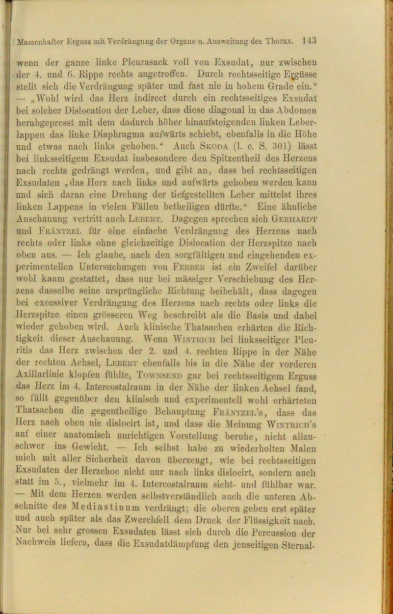 wenn der ganze linke Pleurasack voll von Exsudat, nur zwischen der 4. und (3. Rippe rechts angetroft'eu. Durch rechtsseitige Ergüsse stellt sich die Verdrängung später und fast nie in hohem Grade ein. “ — „Wohl wird das Herz iudirect durch ein rechtsseitiges Exsudat bei solcher Dislocation der Leber, dass diese diagonal in das Abdomen herabgepresst mit dem dadurch höher hinaufsteigenden linken Leber- lappen das linke Diaphragma aufwärts schiebt, ebenfalls in die Höhe und etwas nach links gehoben.“ Auch Skoda (1. c. S. 301) lässt bei linksseitigem Exsudat insbesondere den Spitzentheil des Herzens nach rechts gedrängt werden, und gibt an, dass bei rechtsseitigen Exsudaten „das Herz nach links und aufwärts gehoben werden kann und sich daran eine Drehung der tiefgestellten Leber mittelst ihres linken Lappens in vielen Fällen betheiligen dürfte.“ Eine ähnliche Anschauung vertritt auch Lebert. Dagegen sprechen sich Gerhardt und Fräntzel für eine einfache Verdrängung des Herzens nach rechts oder links ohne gleichzeitige Dislocation der Herzspitze nach oben aus. — Ich glaube, nach den sorgfältigen und eingehenden ex- perimentellen Untersuchungen von Feuber ist ein Zweifel darüber wohl kaum gestattet, dass nur bei uiässigcr Verschiebung des Her- zens dasselbe seine ursprüngliche Richtung beibehält, dass dagegen bei excessiver Verdrängung des Herzens nach rechts oder links die Herzspitze einen grösseren Weg beschreibt als die Basis und dabei wieder gehoben wird. Auch klinische Thatsachen erhärten die Rich- tigkeit dieser Anschauung. Wenn Wintrich bei linksseitiger Pleu- ritis das Herz zwischen der 2. und 4. rechten Rippe in der Nähe der rechten Achsel, Lebert ebenfalls bis in die Nähe der vorderen Axillarlinie klopfen fühlte, Townsend gar bei rechtsseitigem Erguss das Herz im 4. Intereostalraum in der Nähe der linken Achsel fand, so fällt gegenüber den klinisch und experimentell wohl erhärteten Thatsachen die gegenteilige Behauptung Fkäntzel’s, dass das Herz nach oben nie disloeirt ist, und dass die Meinung Wintrich’s aut einer auatomiseh unrichtigen Vorstellung beruhe, nicht allzu- schwer ins Gewicht. — Ich selbst habe zu wiederholten Malen mich mit aller Sicherheit davon überzeugt, wie bei rechtsseitigen Exsudaten der llerzchoc nicht nur nach links disloeirt, sondern auch statt im 5., vielmehr im 4. Intercostalraum sicht- und fühlbar war. Mit dem Herzen werden selbstverständlich auch die unteren Ab- schnitte des Mediastinum verdrängt; die oberen geben erst später und auch später als das Zwerchfell dem Druck der Flüssigkeit nach. Nur bei sehr grossen Exsudaten lässt sich durch die Percussion der Nachweis liefern, dass die Exsudatdämpfung den jenseitigen Sternal-