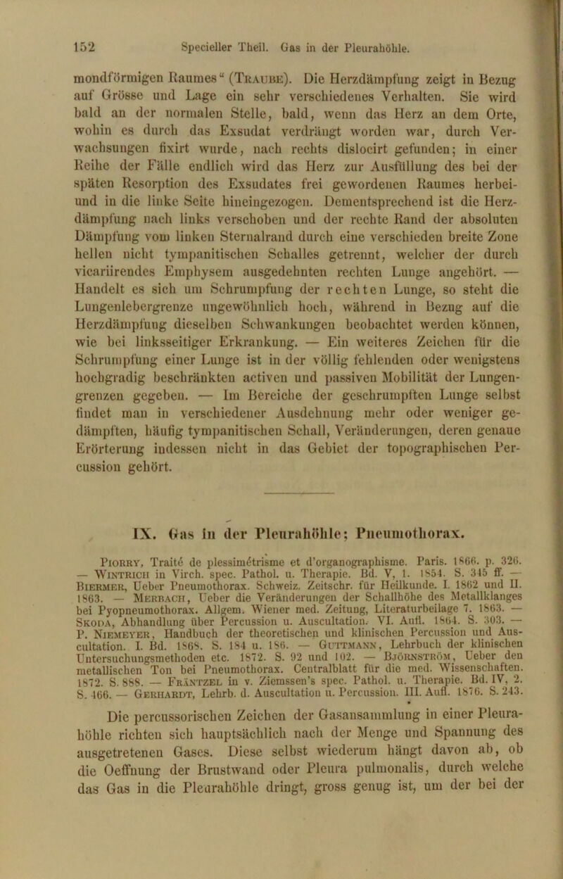 mondförmigen Raumes“ (Tkaube). Die Herzdämpfung zeigt in Bezug auf Grösse und Lage ein sehr verschiedenes Verhalten. Sie wird bald an der normalen Stelle, bald, wenn das Herz an dem Orte, wohin es durch das Exsudat verdrängt worden war, durch Ver- wachsungen fixirt wurde, nach rechts dislocirt gefunden; in einer Reihe der Fälle endlich wird das Herz zur Ausfüllung des bei der späten Resorption des Exsudates frei gewordenen Raumes herbei- und in die linke Seite hineingezogen. Dementsprechend ist die Herz- dämpfung nach links verschoben und der rechte Rand der absoluten Dämpfung vom linken Sternalrand durch eine verschieden breite Zone hellen nicht tympanitischen Schalles getrennt, welcher der durch vicariirendes Emphysem ausgedehnten rechten Lunge angehört. — Handelt es sich um Schrumpfung der rechten Lunge, so steht die Lungenlebergrenze ungewöhnlich hoch, während in Bezug auf die Hcrzdäuipfung dieselben Schwankungen beobachtet werden können, wie bei linksseitiger Erkrankung. — Ein weiteres Zeichen für die Schrumpfung einer Lunge ist in der völlig fehlenden oder wenigstens hochgradig beschränkten activen und passiven Mobilität der Lungen- grenzen gegeben. — Im Bereiche der geschrumpften Lunge selbst findet man in verschiedener Ausdehnung mehr oder weniger ge- dämpften, häufig tympanitischen Schall, Veränderungen, deren genaue Erörterung indessen nicht in das Gebiet der topographischen Per- cussion gehört. IX. Gas in der Pleurahöhle; Pneumothorax. Piorry, Traitd de plessim6trisme et d’organographisme. Paris. 1866. p. 326. — Wintrich iu Virch. spec. Pathol. u. Therapie. Bd. V, 1. 1854. S. 345 ff. — Biermer, Ueber Pneumothorax. Schweiz, Zeitschr. für Heilkunde. I. 1862 und II. 1863. — Merrach, Ueber die Veränderungen der Schallhöhe des Metallklanges bei Pyopneumothorax. Allgem. Wiener med. Zeitung, Literaturbeilage 7. 1863. — Skoda, Abhandlung über Percussion u. Auscultation. VI. Aufl. 1864. S. 303. — P. Niemeyer, Handbuch der theoretischen und klinischen Percussion und Aus- cultation. I. Bd. 1868. S. 184 u. 1S6. — Guttmann, Lehrbuch der klinischen Untersuchungsmethoden etc. 1872. S. 92 und 102. — Björnström, Ueber den metallischen Ton bei Pneumothorax. Centralblatt für die med. Wissenschaften. 1872. S. 888. — FbIntzel in v. Ziemssen’s spec. Pathol. u. Therapie. Bd. IV, 2. S. 466. — Gerhardt, Lehrb. d. Auscultation u. Percussion. III. Aufl. 1876. S. 243. Die percussorischen Zeichen der Gasansammlung in einer Pleura- höhle richten sich hauptsächlich nach der Menge und Spannung des ausgetretenen Gases. Diese selbst wiederum hängt davon ab, ob die Oeffuung der Brustwand oder Pleura pulmonalis, durch welche das Gas in die Pleurahöhle dringt, gross genug ist, um der bei der