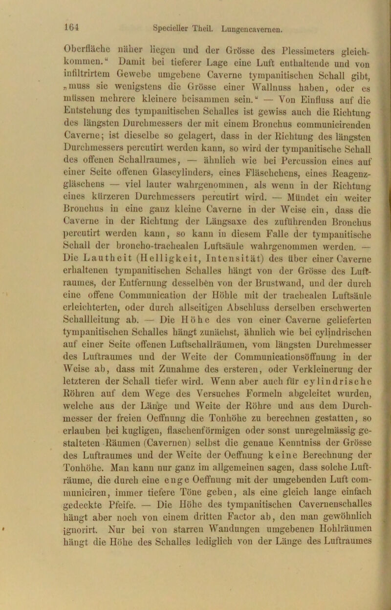 Oberfläche näher liegen und der Grösse des Plessimeters gleich- kommen. “ Damit bei tieferer Lage eine Luft enthaltende und von infiltrirtem Gewebe umgebene Caverne tympanitischen Schall gibt, »muss sie wenigstens die Grösse einer Wallnuss haben, oder es mtissen mehrere kleinere beisammen sein.“ — Von Einfluss auf die Entstehung des tympanitischen Schalles ist gewiss auch die Richtung des längsten Durchmessers der mit einem Bronchus communicirendeu Caverne; ist dieselbe so gelagert, dass in der Richtung des längsten Durchmessers percutirt werden kann, so wird der tympanitische Schall des offenen Schallraumes, — ähnlich wie bei Percussion eines auf einer Seite offenen Glascylinders, eines Fläschchens, eines Reagenz- gläschens — viel lauter wahrgenommen, als wenn in der Richtung eines kürzeren Durchmessers percutirt wird. — Mündet ein weiter Bronchus in eine ganz kleine Caverne in der Weise ein, dass die Caverne in der Richtung der Läugsaxe des zuführenden Bronchus percutirt werden kann, so kann in diesem Falle der tympanitische Schall der broncho-trachealen Luftsäule wahrgenommen werden. — Die Lautheit (Helligkeit, Intensität) des über einer Caverne erhaltenen tympanitischen Schalles hängt von der Grösse des Luft- raumes, der Entfernung desselben von der Brustwand, und der durch eine offene Communieation der Höhle mit der trachealen Luftsäule erleichterten, oder durch allseitigen Abschluss derselben erschwerten Schallleitung ab. — Die Höhe des von einer Caverne gelieferten tympanitischen Schalles hängt zunächst, ähnlich wie bei cylindrischen auf einer Seite offenen Luftschallräumen, vom längsten Durchmesser des Luftraumes und der Weite der Communicationsöffnuug in der Weise ab, dass mit Zunahme des ersteren, oder Verkleinerung der letzteren der Schall tiefer wird. Wenn aber auch für cy lind rische Röhren auf dem Wege des Versuches Formeln abgeleitet wurden, welche aus der Länge und Weite der Röhre und aus dem Durch- messer der freien Oetfnung die Tonhöhe zu berechnen gestatten, so erlauben bei kugligeu, flaschen! ormigen oder sonst unregelmässig ge- stalteten Räumen (Cavernen) selbst die genaue Keuntniss der Grösse des Luftraumes und der Weite der Oeffnung keine Berechnung der Tonhöhe. Man kann nur ganz im allgemeinen sagen, dass solche Luft- räume, die durch eine enge Oetfnung mit der umgebenden Luft com- municiren, immer tiefere Töne geben, als eine gleich lange einfach gedeckte Pfeife. — Die Höhe des tympanitischen Cavernenschalles hängt aber noch von einem dritten Factor ab, den man gewöhnlich ignorirt. Nur bei von starren Wandungen umgebenen Hohlräumen hängt die Höhe des Schalles lediglich von der Länge des Luftraumes