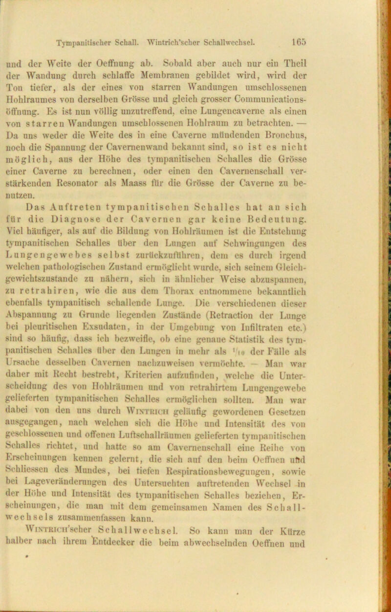 und der Weite der Oeffnung ab. Sobald aber auch nur eiu Theil der Wandung durch schlaffe Membranen gebildet wird, wird der Ton tiefer, als der eines von starren Wandungen umschlossenen Hohlraumes von derselben Grösse und gleich grosser Communications- ötfnung. Es ist nun völlig unzutreffend, eine Lungencaverne als einen von starren Wandungen umschlossenen Hohlraum zu betrachten. — Da uns weder die Weite des in eine Caverne mündenden Bronchus, noch die Spannung der Cavemenwand bekannt sind, so ist es nicht möglich, aus der Höhe des tympanitischen Schalles die Grösse einer Caverne zu berechnen, oder einen den Cavernenschall ver- stärkenden Resonator als Maass für die Grösse der Caverne zu be- nutzen. Das Auftreten tympanitischen Schalles hat an sich für die Diagnose der Cavernen gar keine Bedeutung. Viel häufiger, als auf die Bildung von Hohiräumen ist die Entstehung tympanitischen Schalles über den Lungen auf Schwingungen des Lungengewebes selbst zurüekznflthren, dem es durch irgend welchen pathologischen Zustand ermöglicht wurde, sich seinem Gleich- gewichtszustände zu nähern, sich in ähnlicher Weise abzuspannen, zu retrahiren, wie die aus dem Thorax entnommene bekanntlich ebenfalls tympanitisch schallende Lunge. Die verschiedenen dieser Abspannung zu Grunde liegenden Zustände (Retraction der Lunge bei plcuritischen Exsudaten, in der Umgebung von Infiltraten etc.) sind so häufig, dass ich bezweifle, ob eine genaue Statistik des tym- panitischen Schalles über den Lungen in mehr als «/<• der Fälle als Ursache desselben Cavernen nachzuweisen vermöchte. — Man war daher mit Recht bestrebt, Kriterien aufzufinden, welche die Unter- scheidung des von Hohlräumen und von retrahirtem Lungengewebe gelieferten tympanitischen Schalles ermöglichen sollten. Man war dabei von den uns durch Wintrich geläufig gewordenen Gesetzen ausgegangen, nach welchen sich die Höhe und Intensität des von geschlossenen und offenen Luftschallräumen gelieferten tympanitischen Schalles richtet, und hatte so am Cavernenschall eine Reihe von Erscheinungen kennen gelernt, die sieh auf den beim Oeffnen uftd Schliessen des Mundes, bei tiefen Respirationsbewegungen, sowie bei Lageveränderungen des Untersuchten auftretenden Wechsel in der Höhe und Intensität des tympanitischen Schalles beziehen, Er- scheinungen, die man mit dem gemeinsamen Namen des Schall- wechsels zusammenfassen kann. W iNTRicu’scher Schallwechsel. So kann man der Kürze halber nach ihrem Entdecker die beim abwechselnden Oeffnen und