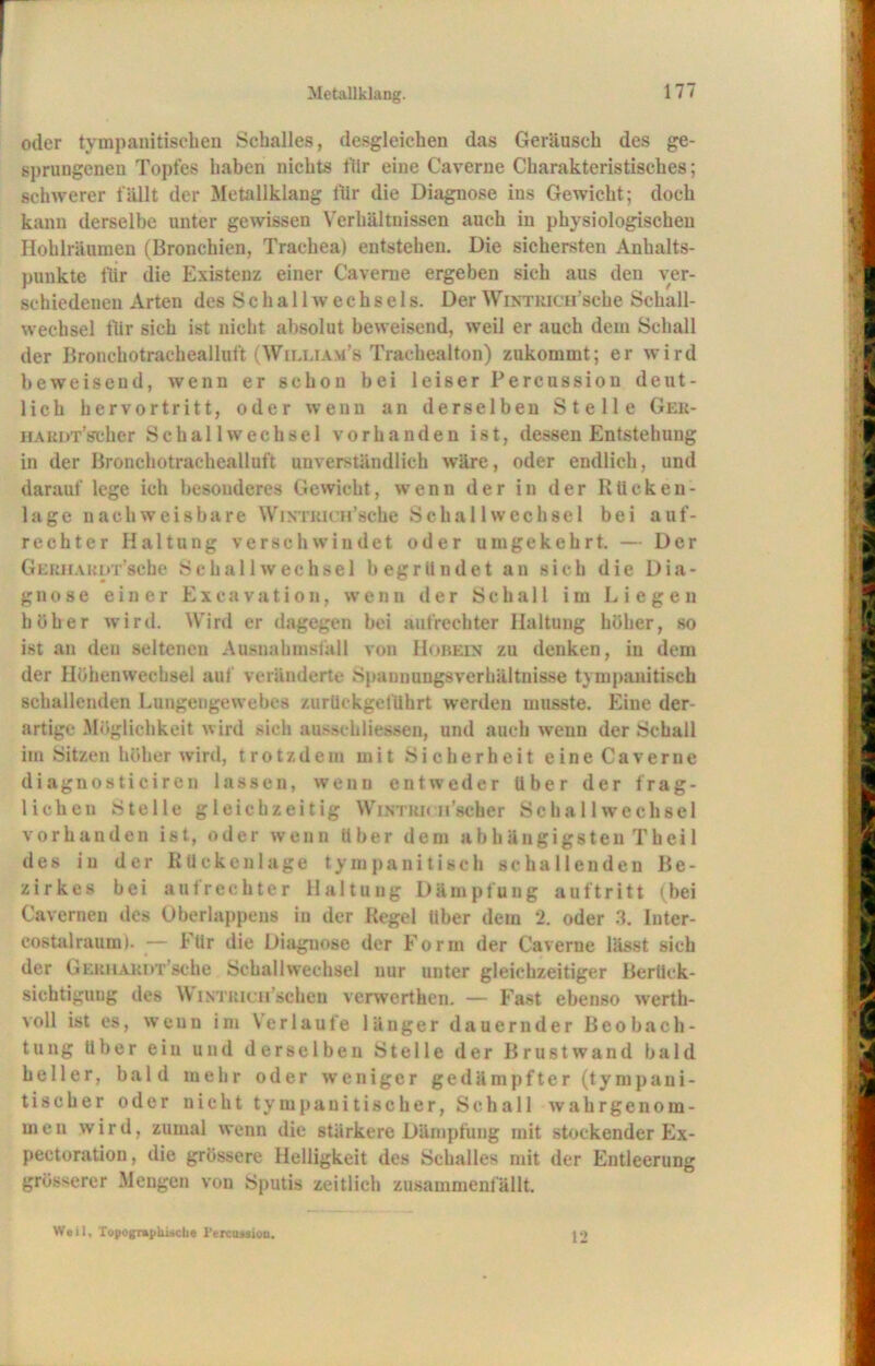 Metallklang. oder tympanitischen Schalles, desgleichen das Geräusch des ge- sprungenen Topfes haben nichts für eine Caverne Charakteristisches; schwerer fällt der Metallklang für die Diagnose ins Gewicht; doch kann derselbe unter gewissen Verhältnissen auch in physiologischen Hohlräumen (Bronchien, Trachea) entstehen. Die sichersten Anhalts- punkte für die Existenz einer Caverne ergeben sich aus den ver- schiedenen Arten des Schall Wechsels. Der Wintrich’sehe Schall- wechsel flir sich ist nicht absolut beweisend, weil er auch dem Schall der Bronchotrachealluft (Wieliam’s Trachealton) zukommt; er wird beweisend, wenn er schon bei leiser Percussion deut- lich hervortritt, oder wenn an derselben Stelle Ger- HARDT’scher Sc hall Wechsel vorhanden ist, dessen Entstehung in der Bronchotrachealluft unverständlich wäre, oder endlich, und darauf lege ich besonderes Gewicht, wenn der in der Rücken- lage nachweisbare Wintrich'sehe Schallwechsel bei auf- rechter Haltung verschwindet oder umgekehrt. — Der GERHARirr’sche Schall Wechsel begründet an sich die Dia- gnose einer Excavation, wenn der Schall im Liegen höher wird. Wird er dagegen bei aufrechter Haltung höher, so ist an deu seltenen Ausnahmsfall von Hobein zu denken, in dem der Höhenwechsel aut veränderte Spauuungsverhältnisse tympanitiscb schallenden Lungeugewebes zurUckgetührt werden musste. Eine der- artige Möglichkeit wird sich ausschliessen, und auch wenn der Schall im Sitzen höher wird, trotzdem mit Sicherheit eine Caverne diagnostieiren lassen, wenn entweder Uber der frag- lichen Stelle gleichzeitig Wintrh »'scher Schall Wechsel vorhanden ist, oder wenn Uber dem abhängigsten Theil des in der Rückenlage tympanitiscb schallenden Be- zirkes bei aufrechter Haltung Dämpfung auftritt (bei Caverneu des Oberlappens in der Regel Uber dem 2. oder 3. Inter- costalraumi. — Für die Diagnose der Form der Caverne lässt sich der Gerhardt sehe Schallwechsel nur unter gleichzeitiger Berück- sichtigung des Wintrich'sehen verwerthen. — Fast ebenso werth- voll ist es, wenn im Ver 1 anfe länger dauernder Beobach- tung über ein und derselben Stelle der Brustwand bald heller, bald mehr oder weniger gedämpfter (tympani- tiseher oder nicht tympanitischer, Schall wahrgenom- men wird, zumal wenn die stärkere Dämpfung mit stockender Ex- pectoration, die grössere Helligkeit des Schalles mit der Entleerung grösserer Mengen von Sputis zeitlich zusammcnfällt. Weil, Topographische i’trciuaiou. 12