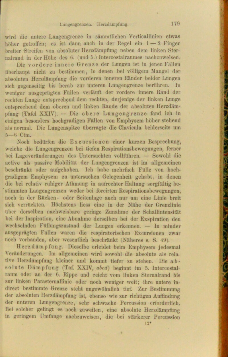 Lungengrenzen. Herzdämpfnng. wird die untere Luugengrenze in sämmtlichen Verticallinien etwas höher getroffen; es ist dann auch in der Regel ein 1 — 2 Finger breiter Streifen von absoluter Herzdämpfung neben dem linken Ster- nalrand in der Höhe des 0. (und 5.) Intercostalraumes nachzuweisen. Die vordere innere Grenze der Lungen ist in jenen Fällen überhaupt nicht zu bestimmen, in denen bei völligem Mangel der absoluten Herzdämpfnng die vorderen inneren Ränder beider Lungen sich gegenseitig bis herab zur unteren Lungengrenze berühren. In weniger ausgeprägten Fällen verläuft der vordere innere Rand der rechten Lunge entsprechend dem rechten, derjenige der linken Lunge entsprechend dem oberen und linken Rande der absoluten Herzdäm- pfung (Tafel XXIV). — Die obere Luugengrenze fand ich in einigen besonders hochgradigen Fällen von Emphysem höher stehend als normal. Die Lungenspitze überragte die Clavieula beiderseits um 5—6 Ctm. Noch bedürfen die Excursionen einer kurzen Besprechung, welche die Luugengrenzeu bei tiefen Respirationsbewegungen, ferner bei Lage Veränderungen des Untersuchten vollfübren. — Sowohl die active als passive Mobilität der Lungengrenzen ist im allgemeinen beschränkt oder aufgehoben. Ich habe mehrfach Fälle von hoch- gradigem Emphysem zu untersuchen Gelegenheit gehabt, in denen die bei relativ ruhiger Athmung in aufrechter Haltung sorgfältig be- stimmten Lungengrenzen weder bei forcirten Respirationsbewegungen, noch in der Rücken- oder Seitenlage auch nur um eine Linie breit sich verrückten. Höchstens liess eine in der Nähe der Grenzlinie über derselben nachweisbare geringe Zunahme der Schallintensität bei der Inspiration, eine Abnahme derselben bei der Exspiration den wechselnden Füllungszustand der Lungen erkennen. — ln minder ausgeprägten Fällen waren die respiratorischen Excursionen zwar noch vorhanden, aber wesentlich beschränkt (Näheres s. S. 49). Herzdämpfung. Dieselbe erleidet beim Emphysem jedesmal Veränderungen. Im allgemeinen wird sowohl die absolute als rela tive Herzdämpfung kleiner und kommt tiefer zu stehen. Die ab- solute Dämpfung (Taf. XXIV, nbcd) beginnt im 5. Intercostal- raum oder an der 6. Kippe und reicht vom linken Stemalrand bis zur linken Parasternallinie oder noch weniger weit; ihre untere in- direct bestimmte Grenze steht ungewöhnlich tief. Zur Bestimmung der absoluten Herzdämpfung ist, ebenso wie zur richtigen Auffindung der unteren Lungengrenze, sehr schwache Percussion erforderlich. Bei solcher gelingt es noch zuweilen, eine absolute Herzdämpfung in geringem Umfange nachzuweisen, die bei stärkerer Percussion 12*