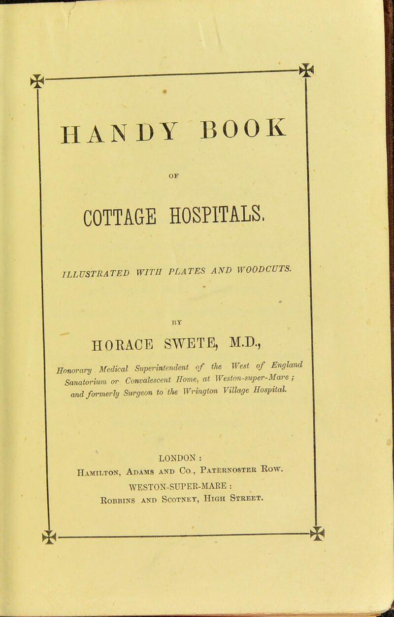 HANDY BOOK OF COTTAGE HOSPITALS, ILLUSTRATED WITH PLATES AND WOODCUTS. BY HORACE SWETE, M.D., Honorary Medical Superintendent of the West of England Sanatorium (»' Convalescent Home, at Weston-super-Mare ; and fffrmerly Surgeon to the Wrington Village Hospital. LONDON : Hamilton, Adams and Co., Paternoster Row. WESTON-SUPER-MARE : Bobbins and Scotnet, High Street.