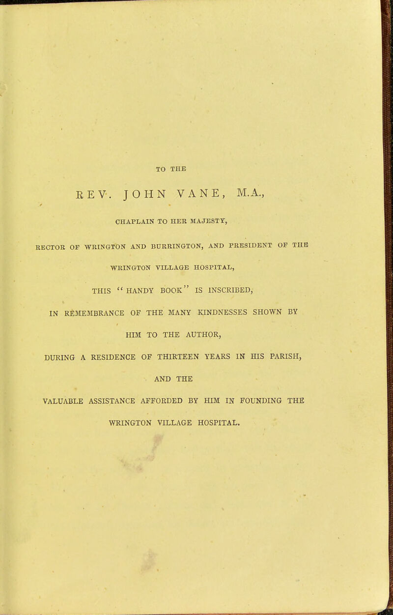 TO THE EEV. JOHN VANE, M.A., CHAPLAIN TO HER MAJESTY, KECTOK OF WRINGTON AND BURRINGTON, AND PRESIDENT OP THE WRINGTON VILLAGE HOSPITAL, THIS HANDY BOOK IS INSCRIBED, IN REMEMBRANCE OF THE MANY KINDNESSES SHOWN BY HIM TO THE AUTHOR, DURING A RESIDENCE OF THIRTEEN YEARS IN HIS PARISH, AND THE VALUABLE ASSISTANCE AFFORDED BY HIM IN FOUNDING THE WRINGTON VILLAGE HOSPITAL.
