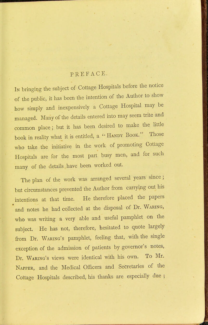 PREFACE. In bringing the subject of Cottage Hospitals before the notice of the public, it has been the intention of the Author to show how simply and inexpensively a Cottage Hospital may be managed. Many of the details entered into may seem trite and common place; but it has been desired to make the httle book in reality what it is entitled, a ^' Handy Book. Those who take the initiative in the work of promoting Cottage Hospitals are for the most part busy men, and for such many of the details have been worked out. The plan of the work was arranged several years since; but circumstances prevented the Author from carrying out his intentions at that time. He therefore placed the papers  and notes he had collected at the disposal of Dr. Waring, who was writing a very able and useful pamphlet on the subject. He has not, therefore, hesitated to quote largely from Dr. Waking's pamphlet, feeling that, with the single exception of the admission of patients by governor's notes. Dr. Waking's views were identical with his own. To Mr. Nappek, and the Medical Officers and Secretaries of the Cottage Hospitals described, his thanks are especially due ;