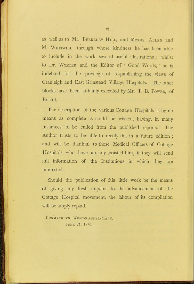 vi. as well as to Mr. Berkeley Hill, and Messrs. Allen and M. Whitwill, through whose kindness he has been able to include in the work several useful illustrations ; whilst to Dr. Wynter and the Editor of  Good Words, he is indebted for the privilege of re-publishing the views of Cranleigh and East Grinstead Village Hospitals. The other blocks have been faithfully executed by Mr. T. B. Power, of Bristol. The description of the various Cottage Hospitals is by no means as complete as could be wished, having, in many instances, to be culled from the published reports. The Author trusts to be able to rectify this in a future edition ; and will be thankful to those Medical Officers of Cottage Hospitals who have already assisted him, if they will send full information of the Institutions in which they are interested. Should the publication of this little work be the means of giving any fresh impetus to the advancement of the Cottage Hospital movement, the labour of its compilation will be amply repaid. ft DUNMAKKLYN, WesTON-SUI'EK-MaRE, June 21, 1870.