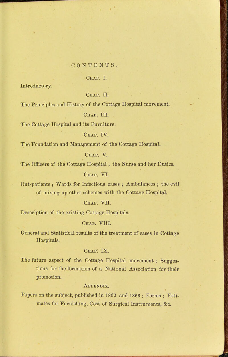 CONTENTS. Chap. I. Introductory. Chap. H. The Principles and History of the Cottage Hospital movement. Chap. IH. The Cottage Hospital and its Furniture, Chap. IV. The Foundation and Management of the Cottage Hospital. Chap. V. The OflScers of the Cottage Hospital; the Nurse and her Duties. Chap. VI. Out-patients ; Wards for Infectious cases ; Ambulances ; the evil of mixing up other schemes with the Cottage HospitaJ. Chap. VII. Description of the existing Cottage Hospitals. Chap. VIII. General and Statistical results of the treatment of cases in Cottage Hospitals. Chap; IX. The future aspect of the Cottage Hospital movement; Sugges- tions for the formation of a National Association for their promotion. Appendix. Papers on the subject, published in 1862 and 1866 ; Forms ; Esti- mates for Furnishing, Cost of Surgical Instruments, &c.