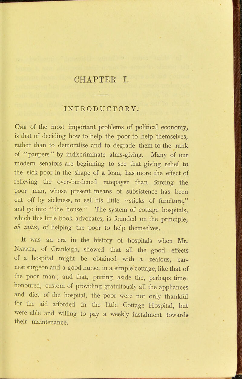 INTRODUCTORY. One of the most important problems of political economy, is that of deciding how to help the poor to help themselves, rather than to demoralize and to degrade them to the rank of paupers by indiscriminate alms-giving. Many of our modern senators are beginning to see that giving relief to the sick poor in the shape of a loan, has more the effect of relieving the over-burdened ratepayer than forcing the poor man, whose present means of subsistence has been cut off by sickness, to sell his little sticks of furniture, and go into the house. The system of cottage hospitals, which this little book advocates, is founded on the principle, ab initio, of helping the poor to help themselves. It was an era in the history of hospitals when Mr. Napper, of Cranleigh, showed that all the good effects of a hospital might be obtained with a zealous, ear- nest surgeon and a good nurse, in a simple cottage, hke that of the poor man; and that, putting aside the, perhaps time- honoured, custom of providing gratuitously all the appliances and diet of the hospital, the poor were not only thankful for the aid afforded in the little Cottage Hospital, but were able and willing to pay a weekly instalment towards their maintenance.