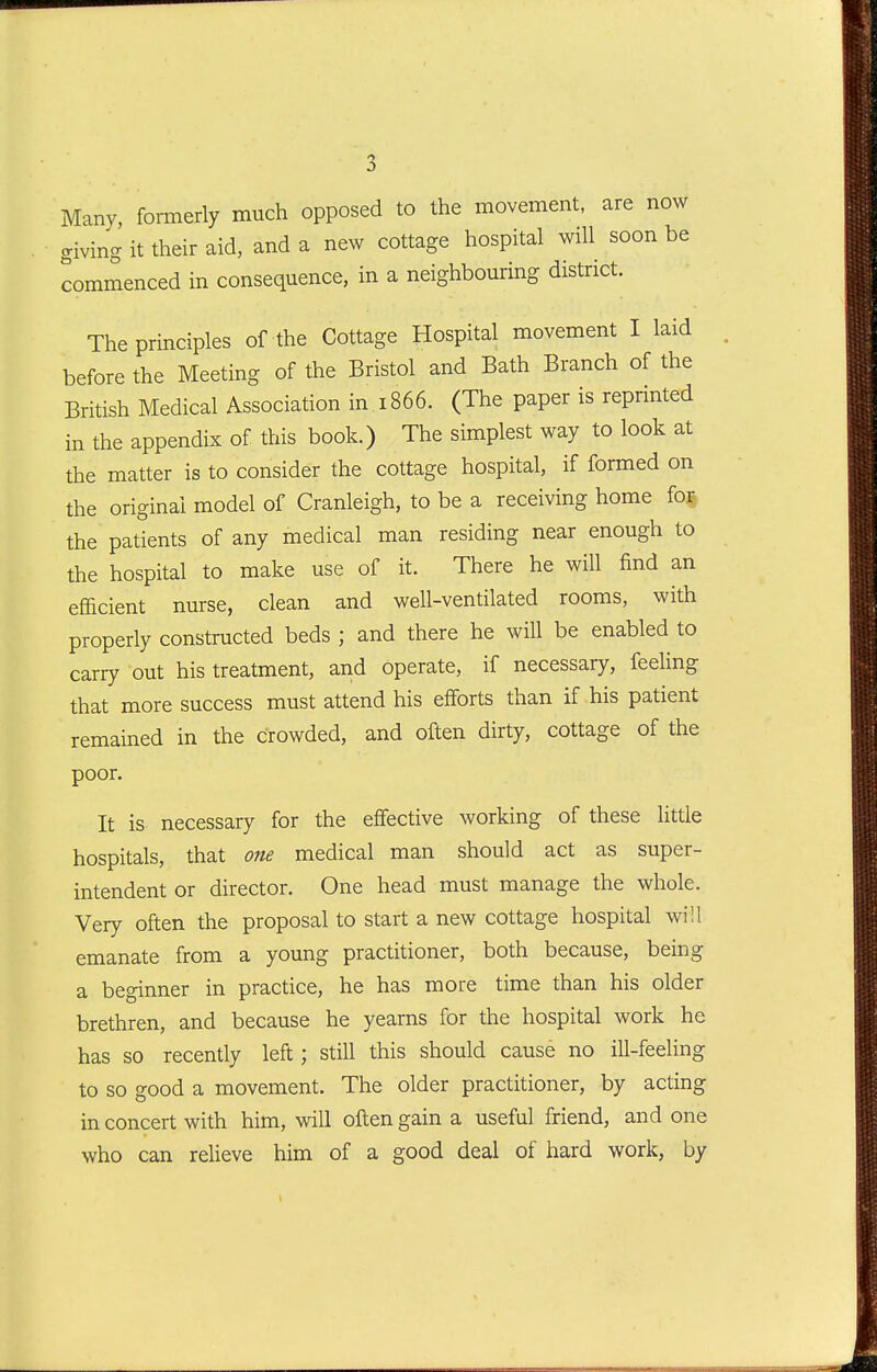 Many, formerly much opposed to the movement, are now giving it their aid, and a new cottage hospital will soon be commenced in consequence, in a neighbouring district. The principles of the Cottage Hospital movement I laid before the Meeting of the Bristol and Bath Branch of the British Medical Association in 1866. (The paper is reprmted in the appendix of this book.) The simplest way to look at the matter is to consider the cottage hospital, if formed on the original model of Cranleigh, to be a receiving home for the patients of any medical man residing near enough to the hospital to make use of it. There he will find an efficient nurse, clean and well-ventilated rooms, with properly constructed beds ; and there he will be enabled to carry out his treatment, and operate, if necessary, feeling that more success must attend his efforts than if his patient remained in the crowded, and often dirty, cottage of the poor. It is necessary for the effective working of these little hospitals, that one medical man should act as super- intendent or director. One head must manage the whole. Very often the proposal to start a new cottage hospital will emanate from a young practitioner, both because, being a beginner in practice, he has more time than his older brethren, and because he yearns for the hospital work he has so recently left; still this should cause no ill-feeling to so good a movement. The older practitioner, by acting in concert with him, will often gain a useful friend, and one who can relieve him of a good deal of hard work, by