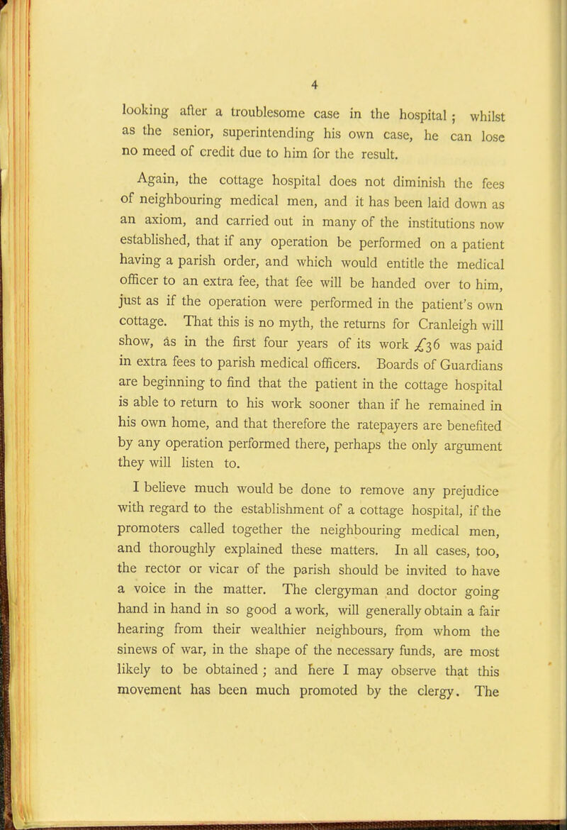 looking after a troublesome case in the hospital ; whilst as the senior, superintending his own case, he can lose no meed of credit due to him for the result. Again, the cottage hospital does not diminish the fees of neighbouring medical men, and it has been laid down as an axiom, and carried out in many of the institutions now established, that if any operation be performed on a patient having a parish order, and which would entitle the medical officer to an extra fee, that fee will be handed over to him, just as if the operation were performed in the patient's own cottage. That this is no myth, the returns for Cranleigh will show, as in the first four years of its work ^36 was paid in extra fees to parish medical officers. Boards of Guardians are beginning to find that the patient in the cottage hospital is able to return to his work sooner than if he remained in his own home, and that therefore the ratepayers are benefited by any operation performed there, perhaps the only argument they will listen to. I believe much would be done to remove any prejudice with regard to the establishment of a cottage hospital, if the promoters called together the neighbouring medical men, and thoroughly explained these matters. In all cases, too, the rector or vicar of the parish should be invited to have a voice in the matter. The clergyman and doctor going hand in hand in so good a work, will generally obtain a fair hearing from their wealthier neighbours, from whom the sinews of war, in the shape of the necessary funds, are most likely to be obtained ; and here I may observe that this movement has been much promoted by the clergy. The