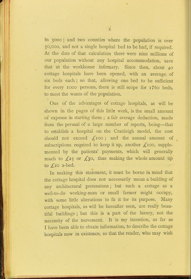 1 6 in 3000; and two counties where the population is over 50,000, and not a single hospital bed to be had, if required. At the date of that calculation there were nine millions of our population without any hospital accommodation, save that at the workhouse infirmary. Since then, about 40 cottage hospitals have been opened, with an average, of six beds each ; so that, allowing one bed to be sufficient for every 1000 persons, there is still scope for i76o beds, to meet the wants of the population. One of the advantages of cottage hospitals, as will be shown in the pages of this little work, is the small amount of expense in starting them ; a fair average deduction, made from the perusal of a large number of reports, being—that to establish a hospital on the Cranleigh model, the cost should not exceed ;^ioo ; and the annual amount of subscriptions required to keep it up, another /lOO, supple- mented by the patients' payments, which will generally reach to £2 5 or ^^30, thus making the whole amount up to £20 a-bed. In making this statement, it must be borne in mind that the cottage hospital does not necessarily mean a building of any architectural pretensions; but such a cottage as a well-to-do working-man or small farmer might occupy, with some little alterations to fit it for its purpose. Many cottage hospitals, as will be hereafter seen, are really beau- tiful buildings ; but this is a part of the luxury, not the necessity of the movement. It is my intention, as far as I have been able to obtain information, to describe the cottage hospitals now in existence, so that the reader, who may wish