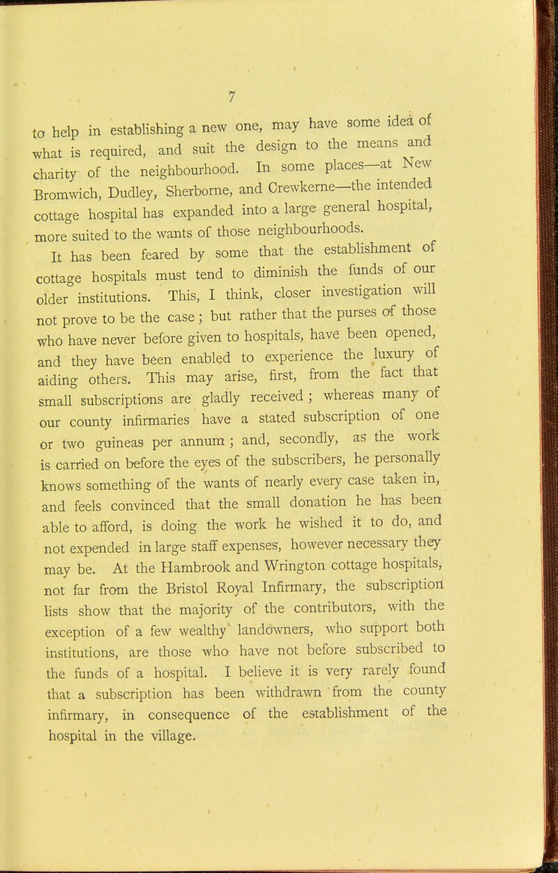 to help in establishing a new one, may have some idea of what is required, and suit the design to the means and charity of the neighbourhood. In some places-at New Bromwich, Dudley, Sherborne, and Crewkerne-the intended cottage hospital has expanded into a large general hospital, more suited to the wants of those neighbourhoods. It has been feared by some that the establishment of cottage hospitals must tend to diminish the funds of our older institutions. This, I think, closer investigation will not prove to be the case ; but rather that the purses of those who have never before given to hospitals, have been opened, and they have been enabled to experience the luxury of aiding others. This may arise, first, from the fact that small subscriptions are gladly received ; whereas many of our county infirmaries have a stated subscription of one or two guineas per annum ; and, secondly, as the work is carried on before the eyes of the subscribers, he personally knows something of the wants of nearly every case taken in, and feels convinced that the small donation he has been able to afford, is doing the work he wished it to do, and not expended in large staflF expenses, however necessary they may be. At the Hambrook and Wrington cottage hospitals, not far from the Bristol Royal Infirmary, the subscription lists show that the majority of the contributors, with the exception of a few wealthy landowners, who support both institutions, are those who have not before subscribed to the funds of a hospital. I beheve it is very rarely found that a subscription has been withdrawn from the county infirmary, in consequence of the establishment of the hospital in the village.