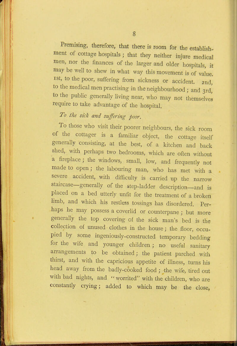Premising, therefore, that there is room for the establish- ment of cottage hospitals ; that they neither injure medical men, nor the finances of the larger and older hospitals, it may be well to shew in what way this movement is of value. I St, to the poor, suffering from sickness or accident. 2nd, to the medical men practising in the neighbourhood ; and 3rd,' to the public generally living near, who may not themselves require to take advantage of the hospital. To the sick and suffering poor. To those who visit their poorer neighbours, the sick room of the cottager is a familiar object, the cottage itself generally consisting, at the best, of a kitchen and back shed, with perhaps two bedrooms, which are often without a fireplace; the windows, small, low, and frequently not made to open; the labouring man, who has met with a severe accident, with difficulty is carried up the narrow staircase—generally of the step-ladder description—and is placed on a bed utterly unfit for the treatment of a broken limb, and which his restless tossings has disordered. Per- haps he may possess a coveriid or counterpane ; but more generally the top covering of the sick man's bed is the collection of unused clothes in the house; the floor, occu- pied by some ingeniously-constructed temporary bedding for the wife and younger children; no useful sanitary arrangements to be obtained; the patient parched with thirst, and with the capricious appetite of illness, turns his head away from the badly-cooked food ; the wife, tired out with bad nights, and worrited with the children, who are constantly crying; added to which may be the close,